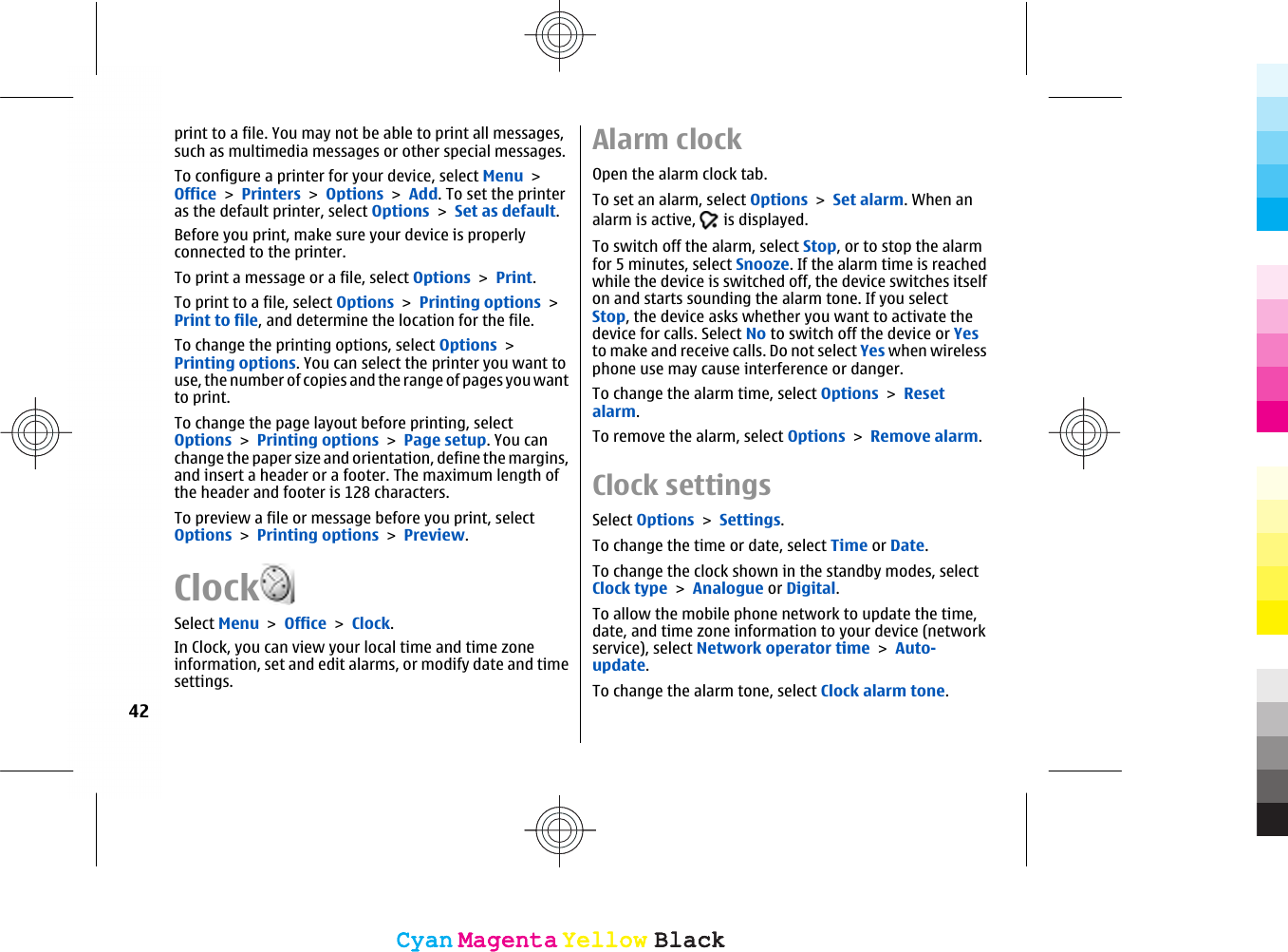 print to a file. You may not be able to print all messages,such as multimedia messages or other special messages.To configure a printer for your device, select Menu &gt;Office &gt; Printers &gt; Options &gt; Add. To set the printeras the default printer, select Options &gt; Set as default.Before you print, make sure your device is properlyconnected to the printer.To print a message or a file, select Options &gt; Print.To print to a file, select Options &gt; Printing options &gt;Print to file, and determine the location for the file.To change the printing options, select Options &gt;Printing options. You can select the printer you want touse, the number of copies and the range of pages you wantto print.To change the page layout before printing, selectOptions &gt; Printing options &gt; Page setup. You canchange the paper size and orientation, define the margins,and insert a header or a footer. The maximum length ofthe header and footer is 128 characters.To preview a file or message before you print, selectOptions &gt; Printing options &gt; Preview.ClockSelect Menu &gt; Office &gt; Clock.In Clock, you can view your local time and time zoneinformation, set and edit alarms, or modify date and timesettings.Alarm clockOpen the alarm clock tab.To set an alarm, select Options &gt; Set alarm. When analarm is active,   is displayed.To switch off the alarm, select Stop, or to stop the alarmfor 5 minutes, select Snooze. If the alarm time is reachedwhile the device is switched off, the device switches itselfon and starts sounding the alarm tone. If you selectStop, the device asks whether you want to activate thedevice for calls. Select No to switch off the device or Yesto make and receive calls. Do not select Yes when wirelessphone use may cause interference or danger.To change the alarm time, select Options &gt; Resetalarm.To remove the alarm, select Options &gt; Remove alarm.Clock settingsSelect Options &gt; Settings.To change the time or date, select Time or Date.To change the clock shown in the standby modes, selectClock type &gt; Analogue or Digital.To allow the mobile phone network to update the time,date, and time zone information to your device (networkservice), select Network operator time &gt; Auto-update.To change the alarm tone, select Clock alarm tone.42CyanCyanMagentaMagentaYellowYellowBlackBlackCyanCyanMagentaMagentaYellowYellowBlackBlack
