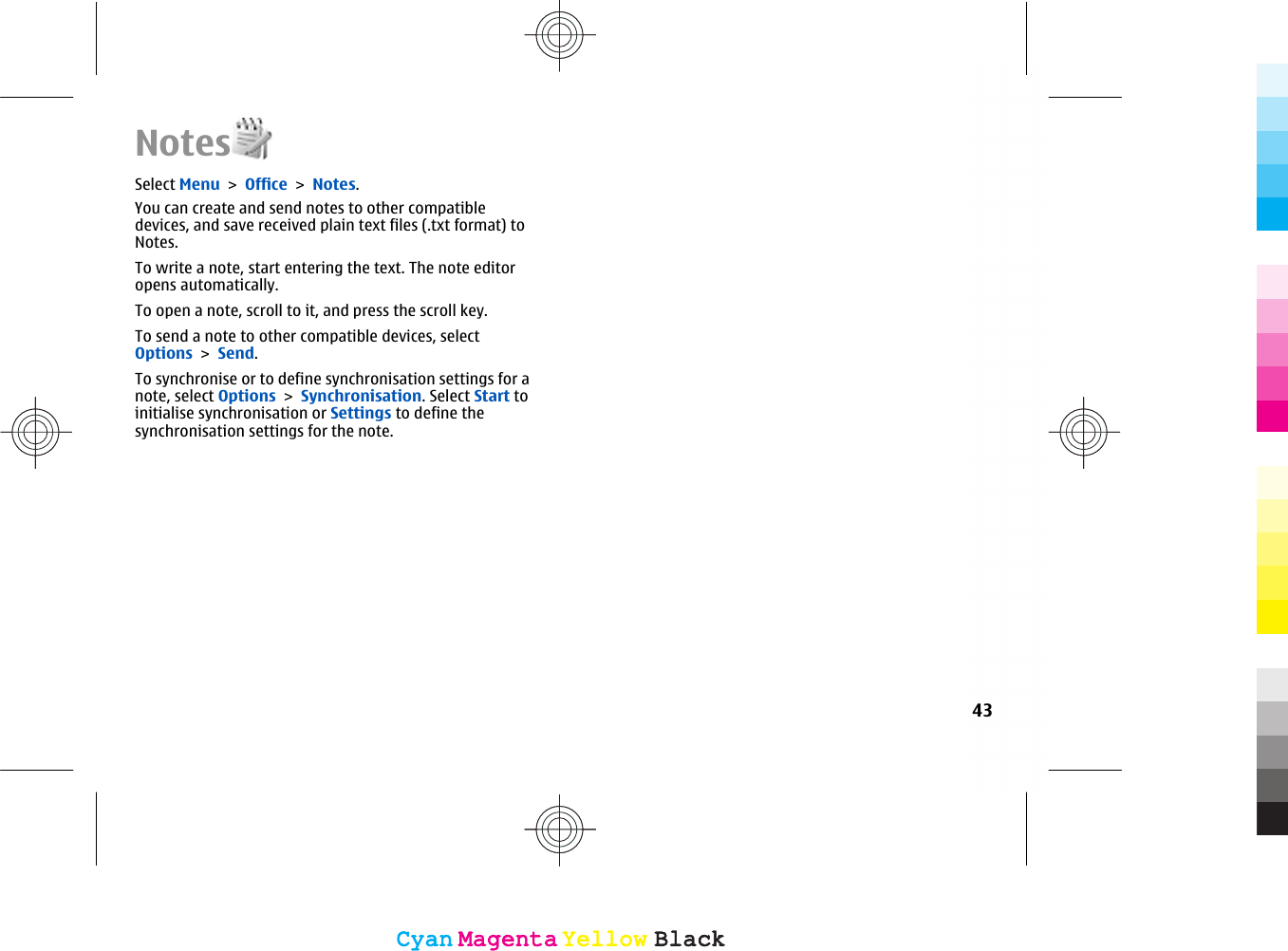 NotesSelect Menu &gt; Office &gt; Notes.You can create and send notes to other compatibledevices, and save received plain text files (.txt format) toNotes.To write a note, start entering the text. The note editoropens automatically.To open a note, scroll to it, and press the scroll key.To send a note to other compatible devices, selectOptions &gt; Send.To synchronise or to define synchronisation settings for anote, select Options &gt; Synchronisation. Select Start toinitialise synchronisation or Settings to define thesynchronisation settings for the note.43CyanCyanMagentaMagentaYellowYellowBlackBlackCyanCyanMagentaMagentaYellowYellowBlackBlack