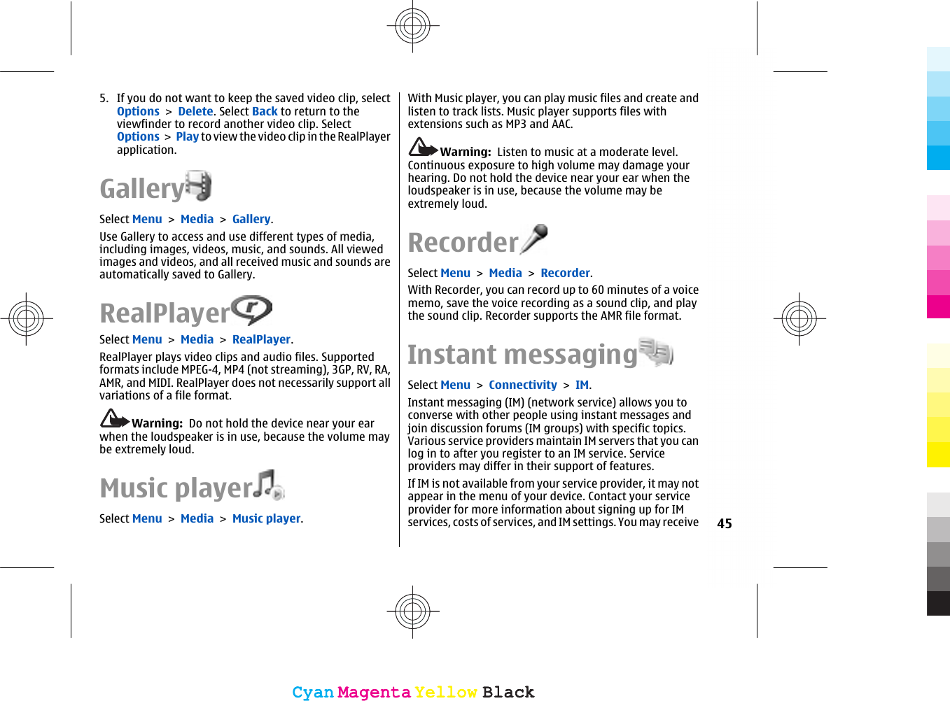 5. If you do not want to keep the saved video clip, selectOptions &gt; Delete. Select Back to return to theviewfinder to record another video clip. SelectOptions &gt; Play to view the video clip in the RealPlayerapplication.GallerySelect Menu &gt; Media &gt; Gallery.Use Gallery to access and use different types of media,including images, videos, music, and sounds. All viewedimages and videos, and all received music and sounds areautomatically saved to Gallery.RealPlayerSelect Menu &gt; Media &gt; RealPlayer.RealPlayer plays video clips and audio files. Supportedformats include MPEG-4, MP4 (not streaming), 3GP, RV, RA,AMR, and MIDI. RealPlayer does not necessarily support allvariations of a file format.Warning:  Do not hold the device near your earwhen the loudspeaker is in use, because the volume maybe extremely loud.Music playerSelect Menu &gt; Media &gt; Music player.With Music player, you can play music files and create andlisten to track lists. Music player supports files withextensions such as MP3 and AAC.Warning:  Listen to music at a moderate level.Continuous exposure to high volume may damage yourhearing. Do not hold the device near your ear when theloudspeaker is in use, because the volume may beextremely loud.RecorderSelect Menu &gt; Media &gt; Recorder.With Recorder, you can record up to 60 minutes of a voicememo, save the voice recording as a sound clip, and playthe sound clip. Recorder supports the AMR file format.Instant messagingSelect Menu &gt; Connectivity &gt; IM.Instant messaging (IM) (network service) allows you toconverse with other people using instant messages andjoin discussion forums (IM groups) with specific topics.Various service providers maintain IM servers that you canlog in to after you register to an IM service. Serviceproviders may differ in their support of features.If IM is not available from your service provider, it may notappear in the menu of your device. Contact your serviceprovider for more information about signing up for IMservices, costs of services, and IM settings. You may receive 45CyanCyanMagentaMagentaYellowYellowBlackBlackCyanCyanMagentaMagentaYellowYellowBlackBlack