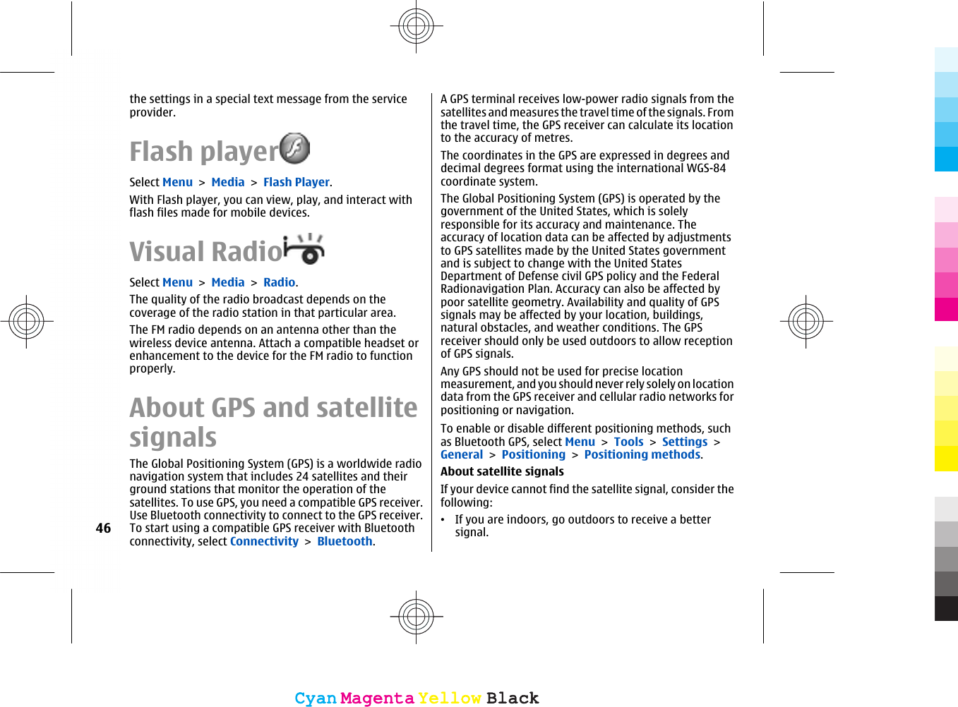 the settings in a special text message from the serviceprovider.Flash playerSelect Menu &gt; Media &gt; Flash Player.With Flash player, you can view, play, and interact withflash files made for mobile devices.Visual RadioSelect Menu &gt; Media &gt; Radio.The quality of the radio broadcast depends on thecoverage of the radio station in that particular area.The FM radio depends on an antenna other than thewireless device antenna. Attach a compatible headset orenhancement to the device for the FM radio to functionproperly.About GPS and satellitesignalsThe Global Positioning System (GPS) is a worldwide radionavigation system that includes 24 satellites and theirground stations that monitor the operation of thesatellites. To use GPS, you need a compatible GPS receiver.Use Bluetooth connectivity to connect to the GPS receiver.To start using a compatible GPS receiver with Bluetoothconnectivity, select Connectivity &gt; Bluetooth.A GPS terminal receives low-power radio signals from thesatellites and measures the travel time of the signals. Fromthe travel time, the GPS receiver can calculate its locationto the accuracy of metres.The coordinates in the GPS are expressed in degrees anddecimal degrees format using the international WGS-84coordinate system.The Global Positioning System (GPS) is operated by thegovernment of the United States, which is solelyresponsible for its accuracy and maintenance. Theaccuracy of location data can be affected by adjustmentsto GPS satellites made by the United States governmentand is subject to change with the United StatesDepartment of Defense civil GPS policy and the FederalRadionavigation Plan. Accuracy can also be affected bypoor satellite geometry. Availability and quality of GPSsignals may be affected by your location, buildings,natural obstacles, and weather conditions. The GPSreceiver should only be used outdoors to allow receptionof GPS signals.Any GPS should not be used for precise locationmeasurement, and you should never rely solely on locationdata from the GPS receiver and cellular radio networks forpositioning or navigation.To enable or disable different positioning methods, suchas Bluetooth GPS, select Menu &gt; Tools &gt; Settings &gt;General &gt; Positioning &gt; Positioning methods.About satellite signalsIf your device cannot find the satellite signal, consider thefollowing:•If you are indoors, go outdoors to receive a bettersignal.46CyanCyanMagentaMagentaYellowYellowBlackBlackCyanCyanMagentaMagentaYellowYellowBlackBlack