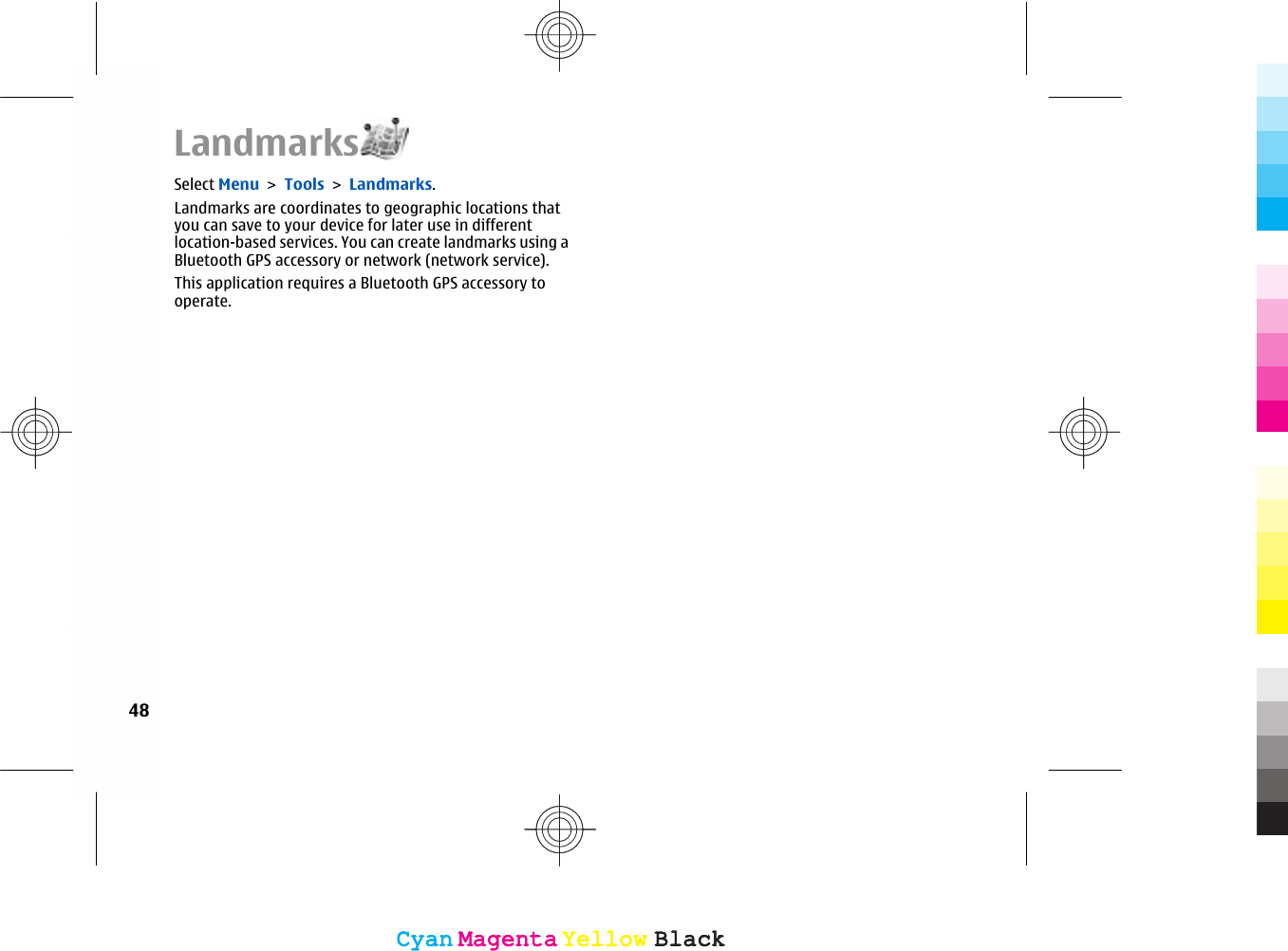 LandmarksSelect Menu &gt; Tools &gt; Landmarks.Landmarks are coordinates to geographic locations thatyou can save to your device for later use in differentlocation-based services. You can create landmarks using aBluetooth GPS accessory or network (network service).This application requires a Bluetooth GPS accessory tooperate.48CyanCyanMagentaMagentaYellowYellowBlackBlackCyanCyanMagentaMagentaYellowYellowBlackBlack