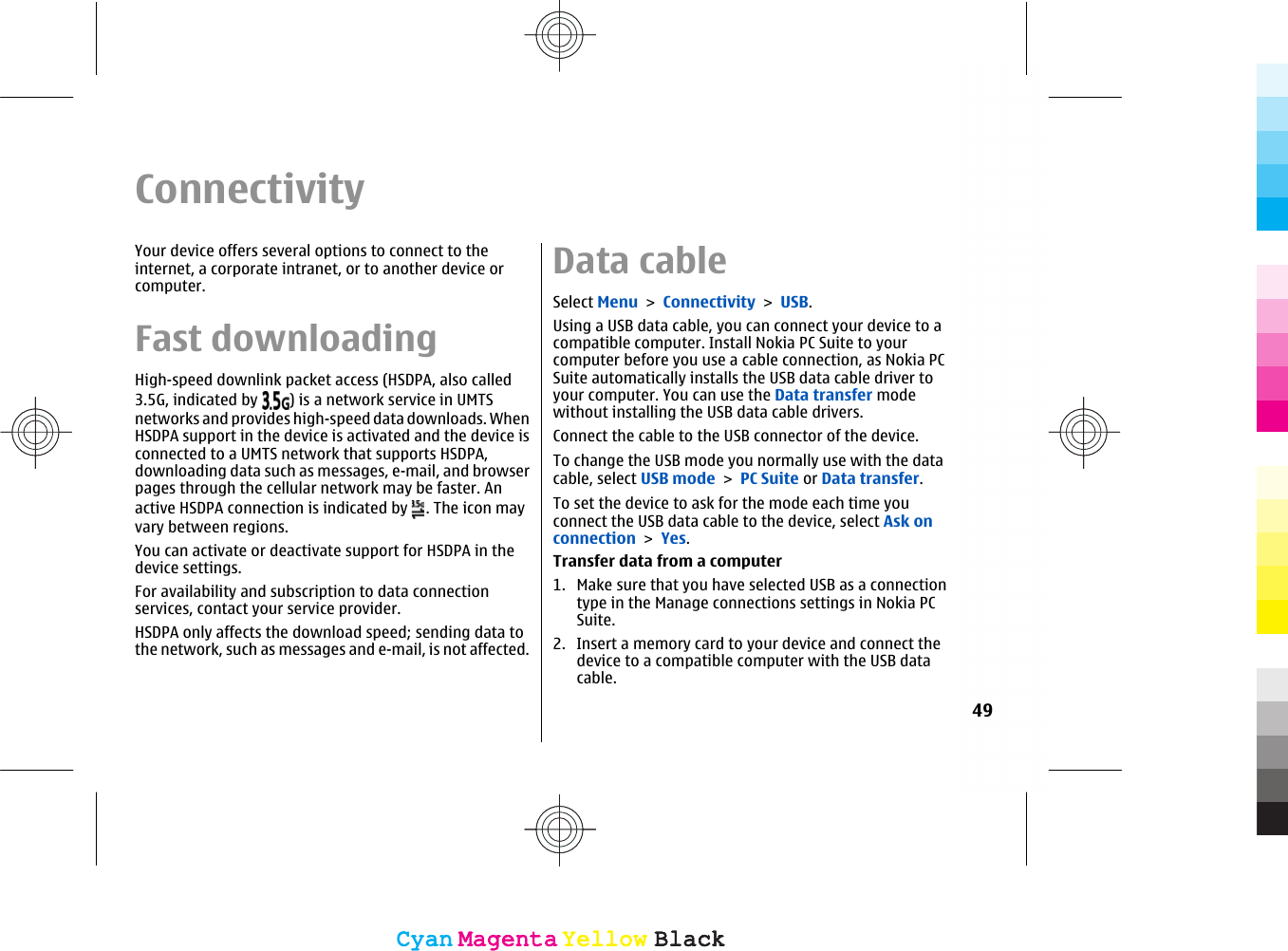 ConnectivityYour device offers several options to connect to theinternet, a corporate intranet, or to another device orcomputer.Fast downloadingHigh-speed downlink packet access (HSDPA, also called3.5G, indicated by  ) is a network service in UMTSnetworks and provides high-speed data downloads. WhenHSDPA support in the device is activated and the device isconnected to a UMTS network that supports HSDPA,downloading data such as messages, e-mail, and browserpages through the cellular network may be faster. Anactive HSDPA connection is indicated by  . The icon mayvary between regions.You can activate or deactivate support for HSDPA in thedevice settings.For availability and subscription to data connectionservices, contact your service provider.HSDPA only affects the download speed; sending data tothe network, such as messages and e-mail, is not affected.Data cableSelect Menu &gt; Connectivity &gt; USB.Using a USB data cable, you can connect your device to acompatible computer. Install Nokia PC Suite to yourcomputer before you use a cable connection, as Nokia PCSuite automatically installs the USB data cable driver toyour computer. You can use the Data transfer modewithout installing the USB data cable drivers.Connect the cable to the USB connector of the device.To change the USB mode you normally use with the datacable, select USB mode &gt; PC Suite or Data transfer.To set the device to ask for the mode each time youconnect the USB data cable to the device, select Ask onconnection &gt; Yes.Transfer data from a computer1. Make sure that you have selected USB as a connectiontype in the Manage connections settings in Nokia PCSuite.2. Insert a memory card to your device and connect thedevice to a compatible computer with the USB datacable.49CyanCyanMagentaMagentaYellowYellowBlackBlackCyanCyanMagentaMagentaYellowYellowBlackBlack