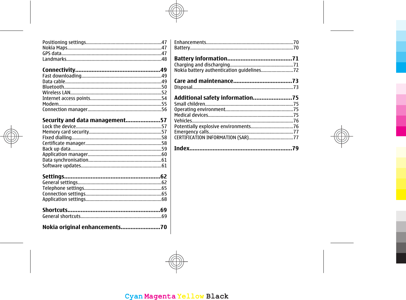 Positioning settings...........................................................47Nokia Maps..........................................................................47GPS data...............................................................................47Landmarks...........................................................................48Connectivity....................................................49Fast downloading...............................................................49Data cable............................................................................49Bluetooth.............................................................................50Wireless LAN........................................................................52Internet access points........................................................54Modem.................................................................................55Connection manager..........................................................56Security and data management.....................57Lock the device...................................................................57Memory card security.........................................................57Fixed dialling.......................................................................58Certificate manager............................................................58Back up data........................................................................59Application manager..........................................................60Data synchronisation.........................................................61Software updates...............................................................61Settings..........................................................62General settings..................................................................62Telephone settings.............................................................65Connection settings............................................................65Application settings............................................................68Shortcuts........................................................69General shortcuts................................................................69Nokia original enhancements........................70Enhancements.....................................................................70Battery.................................................................................70Battery information.......................................71Charging and discharging..................................................71Nokia battery authentication guidelines.........................72Care and maintenance....................................73Disposal................................................................................73Additional safety information.......................75Small children.....................................................................75Operating environment.....................................................75Medical devices...................................................................75Vehicles................................................................................76Potentially explosive environments.................................76Emergency calls...................................................................77CERTIFICATION INFORMATION (SAR)...................................77Index..............................................................79CyanCyanMagentaMagentaYellowYellowBlackBlackCyanCyanMagentaMagentaYellowYellowBlackBlack