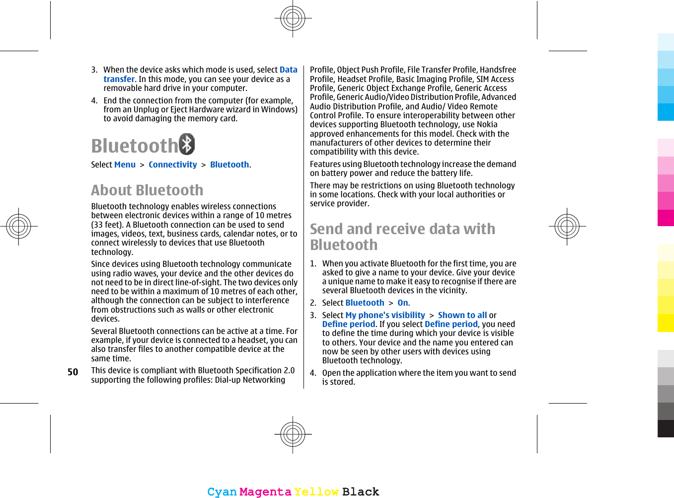 3. When the device asks which mode is used, select Datatransfer. In this mode, you can see your device as aremovable hard drive in your computer.4. End the connection from the computer (for example,from an Unplug or Eject Hardware wizard in Windows)to avoid damaging the memory card.BluetoothSelect Menu &gt; Connectivity &gt; Bluetooth.About BluetoothBluetooth technology enables wireless connectionsbetween electronic devices within a range of 10 metres(33 feet). A Bluetooth connection can be used to sendimages, videos, text, business cards, calendar notes, or toconnect wirelessly to devices that use Bluetoothtechnology.Since devices using Bluetooth technology communicateusing radio waves, your device and the other devices donot need to be in direct line-of-sight. The two devices onlyneed to be within a maximum of 10 metres of each other,although the connection can be subject to interferencefrom obstructions such as walls or other electronicdevices.Several Bluetooth connections can be active at a time. Forexample, if your device is connected to a headset, you canalso transfer files to another compatible device at thesame time.This device is compliant with Bluetooth Specification 2.0supporting the following profiles: Dial-up NetworkingProfile, Object Push Profile, File Transfer Profile, HandsfreeProfile, Headset Profile, Basic Imaging Profile, SIM AccessProfile, Generic Object Exchange Profile, Generic AccessProfile, Generic Audio/Video Distribution Profile, AdvancedAudio Distribution Profile, and Audio/ Video RemoteControl Profile. To ensure interoperability between otherdevices supporting Bluetooth technology, use Nokiaapproved enhancements for this model. Check with themanufacturers of other devices to determine theircompatibility with this device.Features using Bluetooth technology increase the demandon battery power and reduce the battery life.There may be restrictions on using Bluetooth technologyin some locations. Check with your local authorities orservice provider.Send and receive data withBluetooth1. When you activate Bluetooth for the first time, you areasked to give a name to your device. Give your devicea unique name to make it easy to recognise if there areseveral Bluetooth devices in the vicinity.2. Select Bluetooth &gt; On.3. Select My phone&apos;s visibility &gt; Shown to all orDefine period. If you select Define period, you needto define the time during which your device is visibleto others. Your device and the name you entered cannow be seen by other users with devices usingBluetooth technology.4. Open the application where the item you want to sendis stored.50CyanCyanMagentaMagentaYellowYellowBlackBlackCyanCyanMagentaMagentaYellowYellowBlackBlack