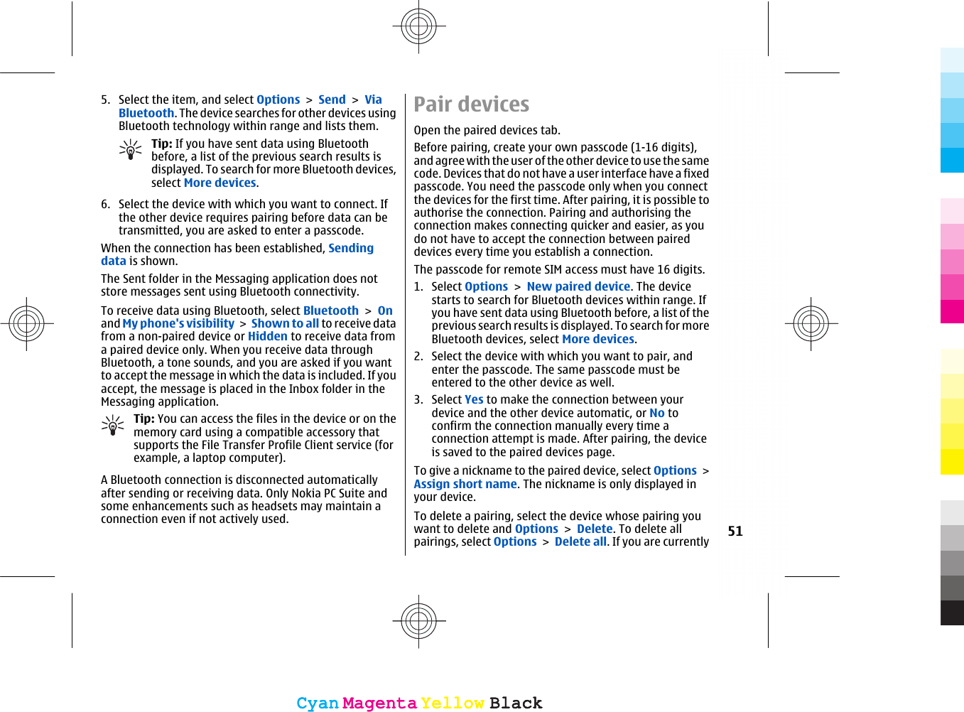 5. Select the item, and select Options &gt; Send &gt; ViaBluetooth. The device searches for other devices usingBluetooth technology within range and lists them.Tip: If you have sent data using Bluetoothbefore, a list of the previous search results isdisplayed. To search for more Bluetooth devices,select More devices.6. Select the device with which you want to connect. Ifthe other device requires pairing before data can betransmitted, you are asked to enter a passcode.When the connection has been established, Sendingdata is shown.The Sent folder in the Messaging application does notstore messages sent using Bluetooth connectivity.To receive data using Bluetooth, select Bluetooth &gt; Onand My phone&apos;s visibility &gt; Shown to all to receive datafrom a non-paired device or Hidden to receive data froma paired device only. When you receive data throughBluetooth, a tone sounds, and you are asked if you wantto accept the message in which the data is included. If youaccept, the message is placed in the Inbox folder in theMessaging application.Tip: You can access the files in the device or on thememory card using a compatible accessory thatsupports the File Transfer Profile Client service (forexample, a laptop computer).A Bluetooth connection is disconnected automaticallyafter sending or receiving data. Only Nokia PC Suite andsome enhancements such as headsets may maintain aconnection even if not actively used.Pair devicesOpen the paired devices tab.Before pairing, create your own passcode (1-16 digits),and agree with the user of the other device to use the samecode. Devices that do not have a user interface have a fixedpasscode. You need the passcode only when you connectthe devices for the first time. After pairing, it is possible toauthorise the connection. Pairing and authorising theconnection makes connecting quicker and easier, as youdo not have to accept the connection between paireddevices every time you establish a connection.The passcode for remote SIM access must have 16 digits.1. Select Options &gt; New paired device. The devicestarts to search for Bluetooth devices within range. Ifyou have sent data using Bluetooth before, a list of theprevious search results is displayed. To search for moreBluetooth devices, select More devices.2. Select the device with which you want to pair, andenter the passcode. The same passcode must beentered to the other device as well.3. Select Yes to make the connection between yourdevice and the other device automatic, or No toconfirm the connection manually every time aconnection attempt is made. After pairing, the deviceis saved to the paired devices page.To give a nickname to the paired device, select Options &gt;Assign short name. The nickname is only displayed inyour device.To delete a pairing, select the device whose pairing youwant to delete and Options &gt; Delete. To delete allpairings, select Options &gt; Delete all. If you are currently51CyanCyanMagentaMagentaYellowYellowBlackBlackCyanCyanMagentaMagentaYellowYellowBlackBlack
