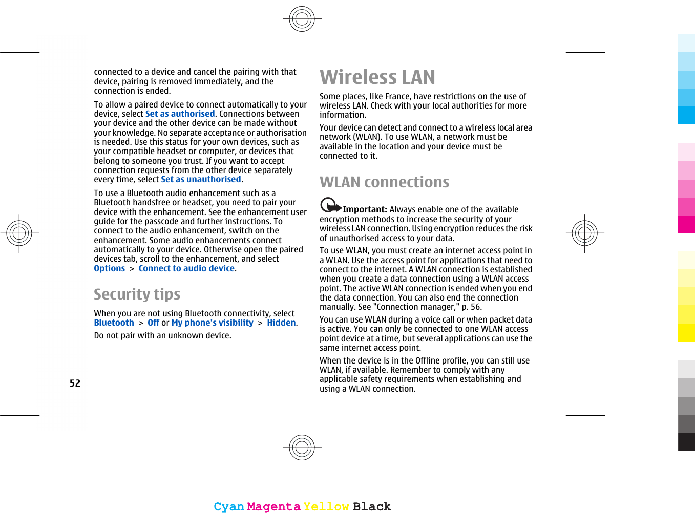 connected to a device and cancel the pairing with thatdevice, pairing is removed immediately, and theconnection is ended.To allow a paired device to connect automatically to yourdevice, select Set as authorised. Connections betweenyour device and the other device can be made withoutyour knowledge. No separate acceptance or authorisationis needed. Use this status for your own devices, such asyour compatible headset or computer, or devices thatbelong to someone you trust. If you want to acceptconnection requests from the other device separatelyevery time, select Set as unauthorised.To use a Bluetooth audio enhancement such as aBluetooth handsfree or headset, you need to pair yourdevice with the enhancement. See the enhancement userguide for the passcode and further instructions. Toconnect to the audio enhancement, switch on theenhancement. Some audio enhancements connectautomatically to your device. Otherwise open the paireddevices tab, scroll to the enhancement, and selectOptions &gt; Connect to audio device.Security tipsWhen you are not using Bluetooth connectivity, selectBluetooth &gt; Off or My phone&apos;s visibility &gt; Hidden.Do not pair with an unknown device.Wireless LANSome places, like France, have restrictions on the use ofwireless LAN. Check with your local authorities for moreinformation.Your device can detect and connect to a wireless local areanetwork (WLAN). To use WLAN, a network must beavailable in the location and your device must beconnected to it.WLAN connectionsImportant: Always enable one of the availableencryption methods to increase the security of yourwireless LAN connection. Using encryption reduces the riskof unauthorised access to your data.To use WLAN, you must create an internet access point ina WLAN. Use the access point for applications that need toconnect to the internet. A WLAN connection is establishedwhen you create a data connection using a WLAN accesspoint. The active WLAN connection is ended when you endthe data connection. You can also end the connectionmanually. See &quot;Connection manager,&quot; p. 56.You can use WLAN during a voice call or when packet datais active. You can only be connected to one WLAN accesspoint device at a time, but several applications can use thesame internet access point.When the device is in the Offline profile, you can still useWLAN, if available. Remember to comply with anyapplicable safety requirements when establishing andusing a WLAN connection.52CyanCyanMagentaMagentaYellowYellowBlackBlackCyanCyanMagentaMagentaYellowYellowBlackBlack