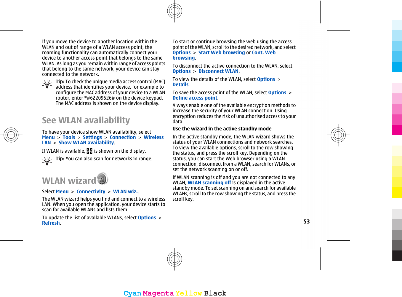 If you move the device to another location within theWLAN and out of range of a WLAN access point, theroaming functionality can automatically connect yourdevice to another access point that belongs to the sameWLAN. As long as you remain within range of access pointsthat belong to the same network, your device can stayconnected to the network.Tip: To check the unique media access control (MAC)address that identifies your device, for example toconfigure the MAC address of your device to a WLANrouter, enter *#62209526# on the device keypad.The MAC address is shown on the device display.See WLAN availabilityTo have your device show WLAN availability, selectMenu &gt; Tools &gt; Settings &gt; Connection &gt; WirelessLAN &gt; Show WLAN availability.If WLAN is available,   is shown on the display.Tip: You can also scan for networks in range.WLAN wizardSelect Menu &gt; Connectivity &gt; WLAN wiz..The WLAN wizard helps you find and connect to a wirelessLAN. When you open the application, your device starts toscan for available WLANs and lists them.To update the list of available WLANs, select Options &gt;Refresh.To start or continue browsing the web using the accesspoint of the WLAN, scroll to the desired network, and selectOptions &gt; Start Web browsing or Cont. Webbrowsing.To disconnect the active connection to the WLAN, selectOptions &gt; Disconnect WLAN.To view the details of the WLAN, select Options &gt;Details.To save the access point of the WLAN, select Options &gt;Define access point.Always enable one of the available encryption methods toincrease the security of your WLAN connection. Usingencryption reduces the risk of unauthorised access to yourdata.Use the wizard in the active standby modeIn the active standby mode, the WLAN wizard shows thestatus of your WLAN connections and network searches.To view the available options, scroll to the row showingthe status, and press the scroll key. Depending on thestatus, you can start the Web browser using a WLANconnection, disconnect from a WLAN, search for WLANs, orset the network scanning on or off.If WLAN scanning is off and you are not connected to anyWLAN, WLAN scanning off is displayed in the activestandby mode. To set scanning on and search for availableWLANs, scroll to the row showing the status, and press thescroll key.53CyanCyanMagentaMagentaYellowYellowBlackBlackCyanCyanMagentaMagentaYellowYellowBlackBlack