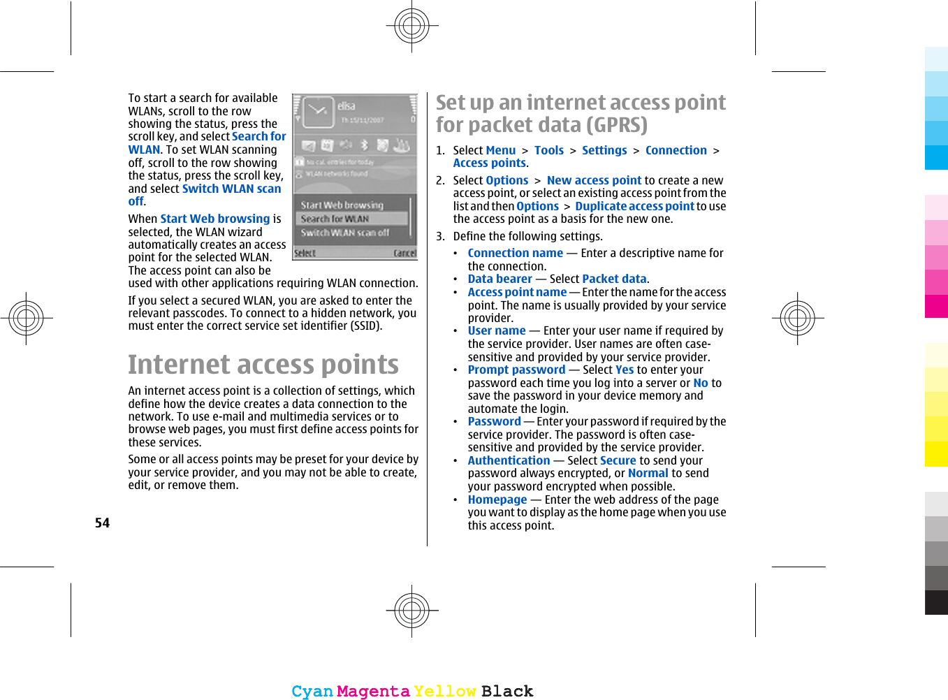 To start a search for availableWLANs, scroll to the rowshowing the status, press thescroll key, and select Search forWLAN. To set WLAN scanningoff, scroll to the row showingthe status, press the scroll key,and select Switch WLAN scanoff.When Start Web browsing isselected, the WLAN wizardautomatically creates an accesspoint for the selected WLAN.The access point can also beused with other applications requiring WLAN connection.If you select a secured WLAN, you are asked to enter therelevant passcodes. To connect to a hidden network, youmust enter the correct service set identifier (SSID).Internet access pointsAn internet access point is a collection of settings, whichdefine how the device creates a data connection to thenetwork. To use e-mail and multimedia services or tobrowse web pages, you must first define access points forthese services.Some or all access points may be preset for your device byyour service provider, and you may not be able to create,edit, or remove them.Set up an internet access pointfor packet data (GPRS)1. Select Menu &gt; Tools &gt; Settings &gt; Connection &gt;Access points.2. Select Options &gt; New access point to create a newaccess point, or select an existing access point from thelist and then Options &gt; Duplicate access point to usethe access point as a basis for the new one.3. Define the following settings.•Connection name — Enter a descriptive name forthe connection.•Data bearer — Select Packet data.•Access point name — Enter the name for the accesspoint. The name is usually provided by your serviceprovider.•User name — Enter your user name if required bythe service provider. User names are often case-sensitive and provided by your service provider.•Prompt password — Select Yes to enter yourpassword each time you log into a server or No tosave the password in your device memory andautomate the login.•Password — Enter your password if required by theservice provider. The password is often case-sensitive and provided by the service provider.•Authentication — Select Secure to send yourpassword always encrypted, or Normal to sendyour password encrypted when possible.•Homepage — Enter the web address of the pageyou want to display as the home page when you usethis access point.54CyanCyanMagentaMagentaYellowYellowBlackBlackCyanCyanMagentaMagentaYellowYellowBlackBlack