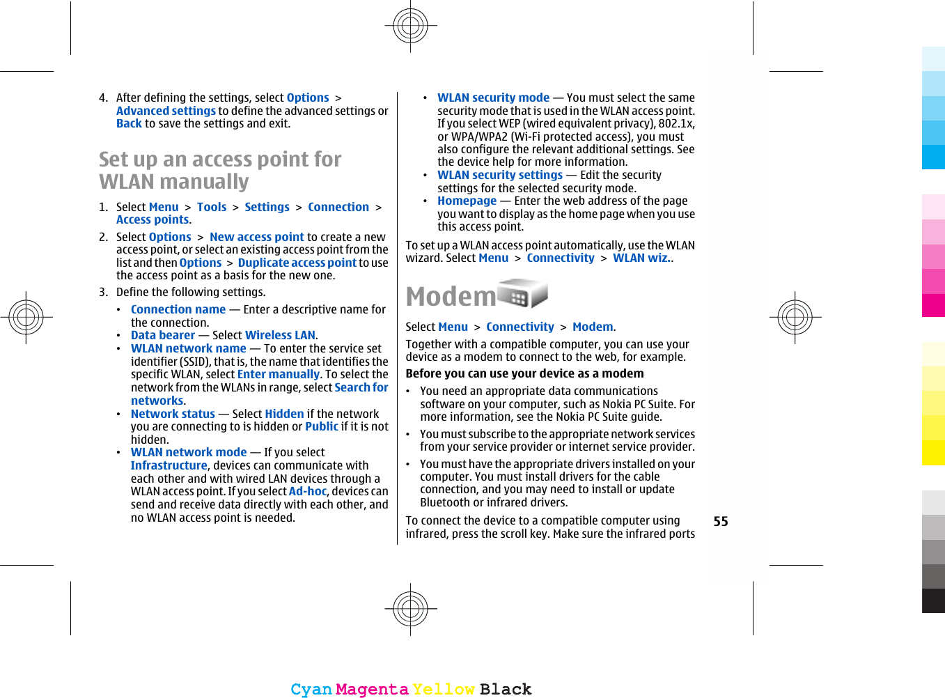 4. After defining the settings, select Options &gt;Advanced settings to define the advanced settings orBack to save the settings and exit.Set up an access point forWLAN manually1. Select Menu &gt; Tools &gt; Settings &gt; Connection &gt;Access points.2. Select Options &gt; New access point to create a newaccess point, or select an existing access point from thelist and then Options &gt; Duplicate access point to usethe access point as a basis for the new one.3. Define the following settings.•Connection name — Enter a descriptive name forthe connection.•Data bearer — Select Wireless LAN.•WLAN network name — To enter the service setidentifier (SSID), that is, the name that identifies thespecific WLAN, select Enter manually. To select thenetwork from the WLANs in range, select Search fornetworks.•Network status — Select Hidden if the networkyou are connecting to is hidden or Public if it is nothidden.•WLAN network mode — If you selectInfrastructure, devices can communicate witheach other and with wired LAN devices through aWLAN access point. If you select Ad-hoc, devices cansend and receive data directly with each other, andno WLAN access point is needed.•WLAN security mode — You must select the samesecurity mode that is used in the WLAN access point.If you select WEP (wired equivalent privacy), 802.1x,or WPA/WPA2 (Wi-Fi protected access), you mustalso configure the relevant additional settings. Seethe device help for more information.•WLAN security settings — Edit the securitysettings for the selected security mode.•Homepage — Enter the web address of the pageyou want to display as the home page when you usethis access point.To set up a WLAN access point automatically, use the WLANwizard. Select Menu &gt; Connectivity &gt; WLAN wiz..ModemSelect Menu &gt; Connectivity &gt; Modem.Together with a compatible computer, you can use yourdevice as a modem to connect to the web, for example.Before you can use your device as a modem•You need an appropriate data communicationssoftware on your computer, such as Nokia PC Suite. Formore information, see the Nokia PC Suite guide.•You must subscribe to the appropriate network servicesfrom your service provider or internet service provider.•You must have the appropriate drivers installed on yourcomputer. You must install drivers for the cableconnection, and you may need to install or updateBluetooth or infrared drivers.To connect the device to a compatible computer usinginfrared, press the scroll key. Make sure the infrared ports55CyanCyanMagentaMagentaYellowYellowBlackBlackCyanCyanMagentaMagentaYellowYellowBlackBlack