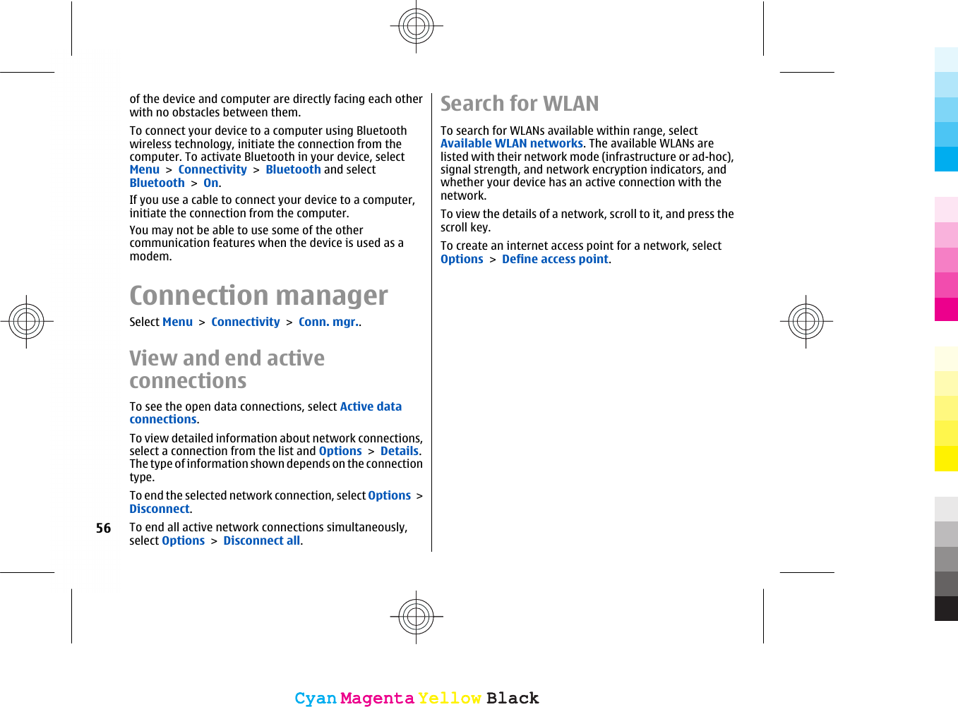 of the device and computer are directly facing each otherwith no obstacles between them.To connect your device to a computer using Bluetoothwireless technology, initiate the connection from thecomputer. To activate Bluetooth in your device, selectMenu &gt; Connectivity &gt; Bluetooth and selectBluetooth &gt; On.If you use a cable to connect your device to a computer,initiate the connection from the computer.You may not be able to use some of the othercommunication features when the device is used as amodem.Connection managerSelect Menu &gt; Connectivity &gt; Conn. mgr..View and end activeconnectionsTo see the open data connections, select Active dataconnections.To view detailed information about network connections,select a connection from the list and Options &gt; Details.The type of information shown depends on the connectiontype.To end the selected network connection, select Options &gt;Disconnect.To end all active network connections simultaneously,select Options &gt; Disconnect all.Search for WLANTo search for WLANs available within range, selectAvailable WLAN networks. The available WLANs arelisted with their network mode (infrastructure or ad-hoc),signal strength, and network encryption indicators, andwhether your device has an active connection with thenetwork.To view the details of a network, scroll to it, and press thescroll key.To create an internet access point for a network, selectOptions &gt; Define access point.56CyanCyanMagentaMagentaYellowYellowBlackBlackCyanCyanMagentaMagentaYellowYellowBlackBlack