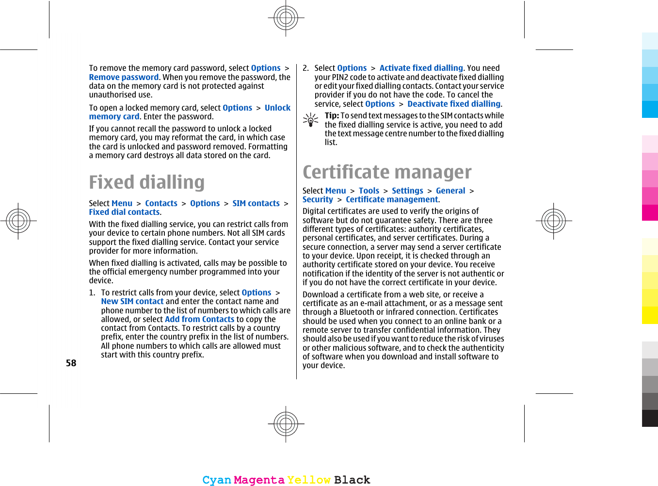 To remove the memory card password, select Options &gt;Remove password. When you remove the password, thedata on the memory card is not protected againstunauthorised use.To open a locked memory card, select Options &gt; Unlockmemory card. Enter the password.If you cannot recall the password to unlock a lockedmemory card, you may reformat the card, in which casethe card is unlocked and password removed. Formattinga memory card destroys all data stored on the card.Fixed diallingSelect Menu &gt; Contacts &gt; Options &gt; SIM contacts &gt;Fixed dial contacts.With the fixed dialling service, you can restrict calls fromyour device to certain phone numbers. Not all SIM cardssupport the fixed dialling service. Contact your serviceprovider for more information.When fixed dialling is activated, calls may be possible tothe official emergency number programmed into yourdevice.1. To restrict calls from your device, select Options &gt;New SIM contact and enter the contact name andphone number to the list of numbers to which calls areallowed, or select Add from Contacts to copy thecontact from Contacts. To restrict calls by a countryprefix, enter the country prefix in the list of numbers.All phone numbers to which calls are allowed muststart with this country prefix.2. Select Options &gt; Activate fixed dialling. You needyour PIN2 code to activate and deactivate fixed diallingor edit your fixed dialling contacts. Contact your serviceprovider if you do not have the code. To cancel theservice, select Options &gt; Deactivate fixed dialling.Tip: To send text messages to the SIM contacts whilethe fixed dialling service is active, you need to addthe text message centre number to the fixed diallinglist.Certificate managerSelect Menu &gt; Tools &gt; Settings &gt; General &gt;Security &gt; Certificate management.Digital certificates are used to verify the origins ofsoftware but do not guarantee safety. There are threedifferent types of certificates: authority certificates,personal certificates, and server certificates. During asecure connection, a server may send a server certificateto your device. Upon receipt, it is checked through anauthority certificate stored on your device. You receivenotification if the identity of the server is not authentic orif you do not have the correct certificate in your device.Download a certificate from a web site, or receive acertificate as an e-mail attachment, or as a message sentthrough a Bluetooth or infrared connection. Certificatesshould be used when you connect to an online bank or aremote server to transfer confidential information. Theyshould also be used if you want to reduce the risk of virusesor other malicious software, and to check the authenticityof software when you download and install software toyour device.58CyanCyanMagentaMagentaYellowYellowBlackBlackCyanCyanMagentaMagentaYellowYellowBlackBlack