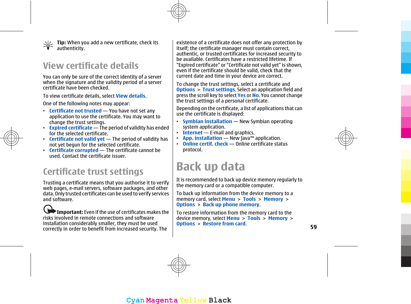 Tip: When you add a new certificate, check itsauthenticity.View certificate detailsYou can only be sure of the correct identity of a serverwhen the signature and the validity period of a servercertificate have been checked.To view certificate details, select View details.One of the following notes may appear:•Certificate not trusted — You have not set anyapplication to use the certificate. You may want tochange the trust settings.•Expired certificate — The period of validity has endedfor the selected certificate.•Certificate not valid yet — The period of validity hasnot yet begun for the selected certificate.•Certificate corrupted — The certificate cannot beused. Contact the certificate issuer.Certificate trust settingsTrusting a certificate means that you authorise it to verifyweb pages, e-mail servers, software packages, and otherdata. Only trusted certificates can be used to verify servicesand software.Important: Even if the use of certificates makes therisks involved in remote connections and softwareinstallation considerably smaller, they must be usedcorrectly in order to benefit from increased security. Theexistence of a certificate does not offer any protection byitself; the certificate manager must contain correct,authentic, or trusted certificates for increased security tobe available. Certificates have a restricted lifetime. If&quot;Expired certificate&quot; or &quot;Certificate not valid yet&quot; is shown,even if the certificate should be valid, check that thecurrent date and time in your device are correct.To change the trust settings, select a certificate andOptions &gt; Trust settings. Select an application field andpress the scroll key to select Yes or No. You cannot changethe trust settings of a personal certificate.Depending on the certificate, a list of applications that canuse the certificate is displayed:•Symbian installation — New Symbian operatingsystem application.•Internet — E-mail and graphics.•App. installation — New Java™ application.•Online certif. check — Online certificate statusprotocol.Back up dataIt is recommended to back up device memory regularly tothe memory card or a compatible computer.To back up information from the device memory to amemory card, select Menu &gt; Tools &gt; Memory &gt;Options &gt; Back up phone memory.To restore information from the memory card to thedevice memory, select Menu &gt; Tools &gt; Memory &gt;Options &gt; Restore from card.59CyanCyanMagentaMagentaYellowYellowBlackBlackCyanCyanMagentaMagentaYellowYellowBlackBlack