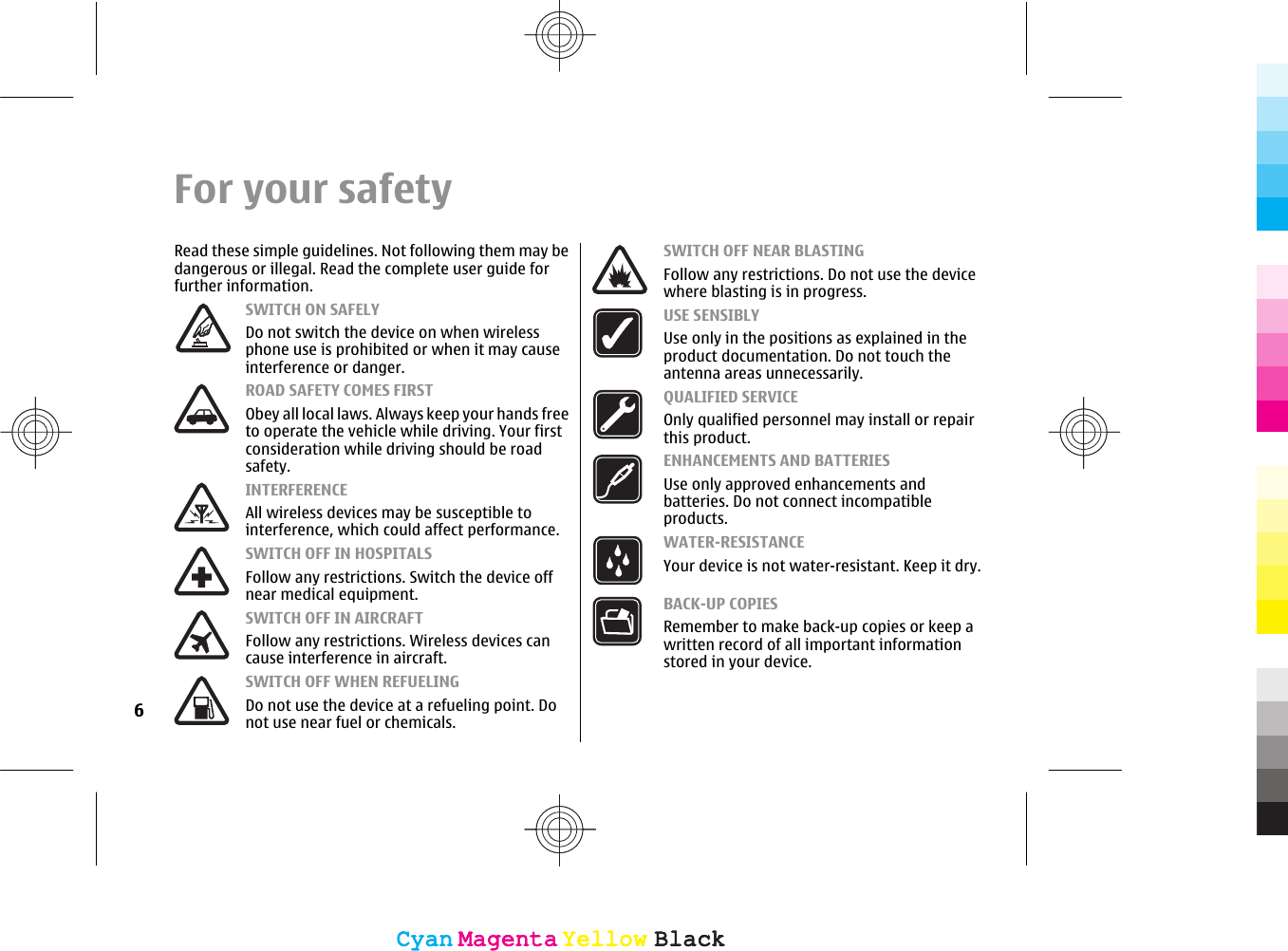 For your safetyRead these simple guidelines. Not following them may bedangerous or illegal. Read the complete user guide forfurther information.SWITCH ON SAFELYDo not switch the device on when wirelessphone use is prohibited or when it may causeinterference or danger.ROAD SAFETY COMES FIRSTObey all local laws. Always keep your hands freeto operate the vehicle while driving. Your firstconsideration while driving should be roadsafety.INTERFERENCEAll wireless devices may be susceptible tointerference, which could affect performance.SWITCH OFF IN HOSPITALSFollow any restrictions. Switch the device offnear medical equipment.SWITCH OFF IN AIRCRAFTFollow any restrictions. Wireless devices cancause interference in aircraft.SWITCH OFF WHEN REFUELINGDo not use the device at a refueling point. Donot use near fuel or chemicals.SWITCH OFF NEAR BLASTINGFollow any restrictions. Do not use the devicewhere blasting is in progress.USE SENSIBLYUse only in the positions as explained in theproduct documentation. Do not touch theantenna areas unnecessarily.QUALIFIED SERVICEOnly qualified personnel may install or repairthis product.ENHANCEMENTS AND BATTERIESUse only approved enhancements andbatteries. Do not connect incompatibleproducts.WATER-RESISTANCEYour device is not water-resistant. Keep it dry.BACK-UP COPIESRemember to make back-up copies or keep awritten record of all important informationstored in your device.6CyanCyanMagentaMagentaYellowYellowBlackBlackCyanCyanMagentaMagentaYellowYellowBlackBlack