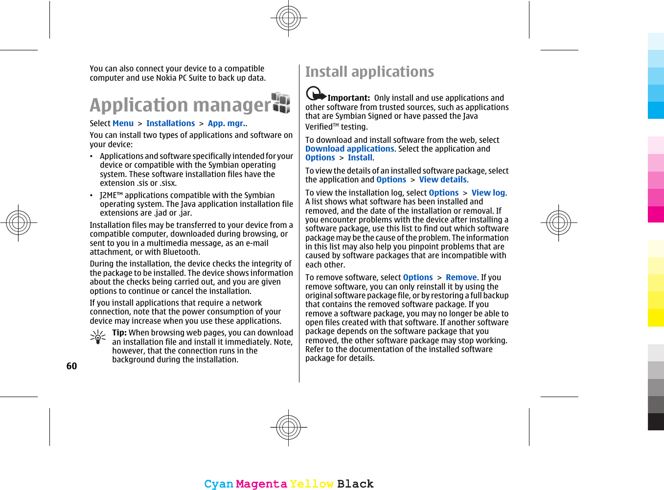 You can also connect your device to a compatiblecomputer and use Nokia PC Suite to back up data.Application managerSelect Menu &gt; Installations &gt; App. mgr..You can install two types of applications and software onyour device:•Applications and software specifically intended for yourdevice or compatible with the Symbian operatingsystem. These software installation files have theextension .sis or .sisx.•J2ME™ applications compatible with the Symbianoperating system. The Java application installation fileextensions are .jad or .jar.Installation files may be transferred to your device from acompatible computer, downloaded during browsing, orsent to you in a multimedia message, as an e-mailattachment, or with Bluetooth.During the installation, the device checks the integrity ofthe package to be installed. The device shows informationabout the checks being carried out, and you are givenoptions to continue or cancel the installation.If you install applications that require a networkconnection, note that the power consumption of yourdevice may increase when you use these applications.Tip: When browsing web pages, you can downloadan installation file and install it immediately. Note,however, that the connection runs in thebackground during the installation.Install applicationsImportant:  Only install and use applications andother software from trusted sources, such as applicationsthat are Symbian Signed or have passed the JavaVerifiedTM testing.To download and install software from the web, selectDownload applications. Select the application andOptions &gt; Install.To view the details of an installed software package, selectthe application and Options &gt; View details.To view the installation log, select Options &gt; View log.A list shows what software has been installed andremoved, and the date of the installation or removal. Ifyou encounter problems with the device after installing asoftware package, use this list to find out which softwarepackage may be the cause of the problem. The informationin this list may also help you pinpoint problems that arecaused by software packages that are incompatible witheach other.To remove software, select Options &gt; Remove. If youremove software, you can only reinstall it by using theoriginal software package file, or by restoring a full backupthat contains the removed software package. If youremove a software package, you may no longer be able toopen files created with that software. If another softwarepackage depends on the software package that youremoved, the other software package may stop working.Refer to the documentation of the installed softwarepackage for details.60CyanCyanMagentaMagentaYellowYellowBlackBlackCyanCyanMagentaMagentaYellowYellowBlackBlack