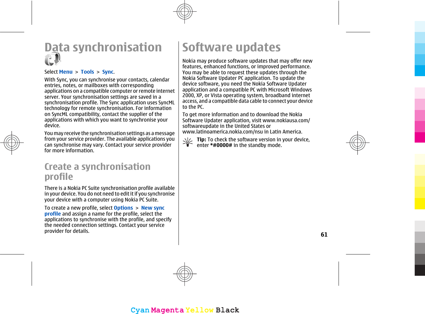 Data synchronisationSelect Menu &gt; Tools &gt; Sync.With Sync, you can synchronise your contacts, calendarentries, notes, or mailboxes with correspondingapplications on a compatible computer or remote internetserver. Your synchronisation settings are saved in asynchronisation profile. The Sync application uses SyncMLtechnology for remote synchronisation. For informationon SyncML compatibility, contact the supplier of theapplications with which you want to synchronise yourdevice.You may receive the synchronisation settings as a messagefrom your service provider. The available applications youcan synchronise may vary. Contact your service providerfor more information.Create a synchronisationprofileThere is a Nokia PC Suite synchronisation profile availablein your device. You do not need to edit it if you synchroniseyour device with a computer using Nokia PC Suite.To create a new profile, select Options &gt; New syncprofile and assign a name for the profile, select theapplications to synchronise with the profile, and specifythe needed connection settings. Contact your serviceprovider for details.Software updatesNokia may produce software updates that may offer newfeatures, enhanced functions, or improved performance.You may be able to request these updates through theNokia Software Updater PC application. To update thedevice software, you need the Nokia Software Updaterapplication and a compatible PC with Microsoft Windows2000, XP, or Vista operating system, broadband internetaccess, and a compatible data cable to connect your deviceto the PC.To get more information and to download the NokiaSoftware Updater application, visit www.nokiausa.com/softwareupdate in the United States orwww.latinoamerica.nokia.com/nsu in Latin America.Tip: To check the software version in your device,enter *#0000# in the standby mode.61CyanCyanMagentaMagentaYellowYellowBlackBlackCyanCyanMagentaMagentaYellowYellowBlackBlack