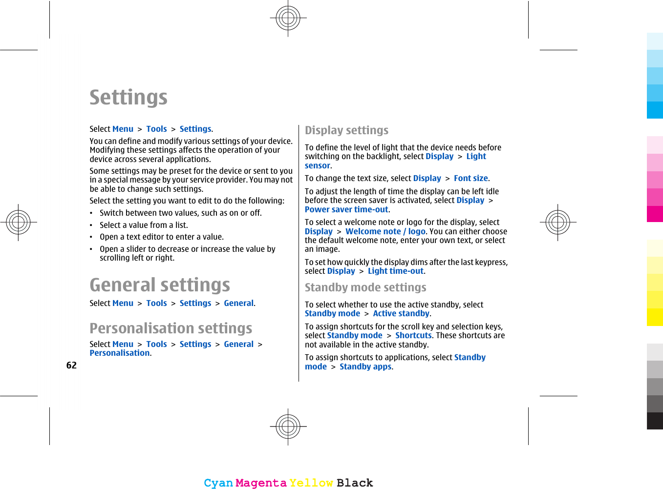 SettingsSelect Menu &gt; Tools &gt; Settings.You can define and modify various settings of your device.Modifying these settings affects the operation of yourdevice across several applications.Some settings may be preset for the device or sent to youin a special message by your service provider. You may notbe able to change such settings.Select the setting you want to edit to do the following:•Switch between two values, such as on or off.•Select a value from a list.•Open a text editor to enter a value.•Open a slider to decrease or increase the value byscrolling left or right.General settingsSelect Menu &gt; Tools &gt; Settings &gt; General.Personalisation settingsSelect Menu &gt; Tools &gt; Settings &gt; General &gt;Personalisation.Display settingsTo define the level of light that the device needs beforeswitching on the backlight, select Display &gt; Lightsensor.To change the text size, select Display &gt; Font size.To adjust the length of time the display can be left idlebefore the screen saver is activated, select Display &gt;Power saver time-out.To select a welcome note or logo for the display, selectDisplay &gt; Welcome note / logo. You can either choosethe default welcome note, enter your own text, or selectan image.To set how quickly the display dims after the last keypress,select Display &gt; Light time-out.Standby mode settingsTo select whether to use the active standby, selectStandby mode &gt; Active standby.To assign shortcuts for the scroll key and selection keys,select Standby mode &gt; Shortcuts. These shortcuts arenot available in the active standby.To assign shortcuts to applications, select Standbymode &gt; Standby apps.62CyanCyanMagentaMagentaYellowYellowBlackBlackCyanCyanMagentaMagentaYellowYellowBlackBlack