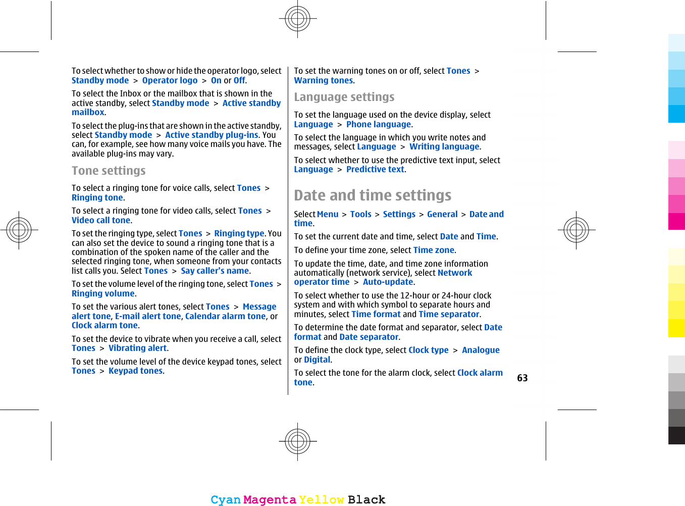 To select whether to show or hide the operator logo, selectStandby mode &gt; Operator logo &gt; On or Off.To select the Inbox or the mailbox that is shown in theactive standby, select Standby mode &gt; Active standbymailbox.To select the plug-ins that are shown in the active standby,select Standby mode &gt; Active standby plug-ins. Youcan, for example, see how many voice mails you have. Theavailable plug-ins may vary.Tone settingsTo select a ringing tone for voice calls, select Tones &gt;Ringing tone.To select a ringing tone for video calls, select Tones &gt;Video call tone.To set the ringing type, select Tones &gt; Ringing type. Youcan also set the device to sound a ringing tone that is acombination of the spoken name of the caller and theselected ringing tone, when someone from your contactslist calls you. Select Tones &gt; Say caller&apos;s name.To set the volume level of the ringing tone, select Tones &gt;Ringing volume.To set the various alert tones, select Tones &gt; Messagealert tone, E-mail alert tone, Calendar alarm tone, orClock alarm tone.To set the device to vibrate when you receive a call, selectTones &gt; Vibrating alert.To set the volume level of the device keypad tones, selectTones &gt; Keypad tones.To set the warning tones on or off, select Tones &gt;Warning tones.Language settingsTo set the language used on the device display, selectLanguage &gt; Phone language.To select the language in which you write notes andmessages, select Language &gt; Writing language.To select whether to use the predictive text input, selectLanguage &gt; Predictive text.Date and time settingsSelect Menu &gt; Tools &gt; Settings &gt;  General &gt;  Date andtime.To set the current date and time, select Date and Time.To define your time zone, select Time zone.To update the time, date, and time zone informationautomatically (network service), select Networkoperator time &gt; Auto-update.To select whether to use the 12-hour or 24-hour clocksystem and with which symbol to separate hours andminutes, select Time format and Time separator.To determine the date format and separator, select Dateformat and Date separator.To define the clock type, select Clock type &gt; Analogueor Digital.To select the tone for the alarm clock, select Clock alarmtone.63CyanCyanMagentaMagentaYellowYellowBlackBlackCyanCyanMagentaMagentaYellowYellowBlackBlack