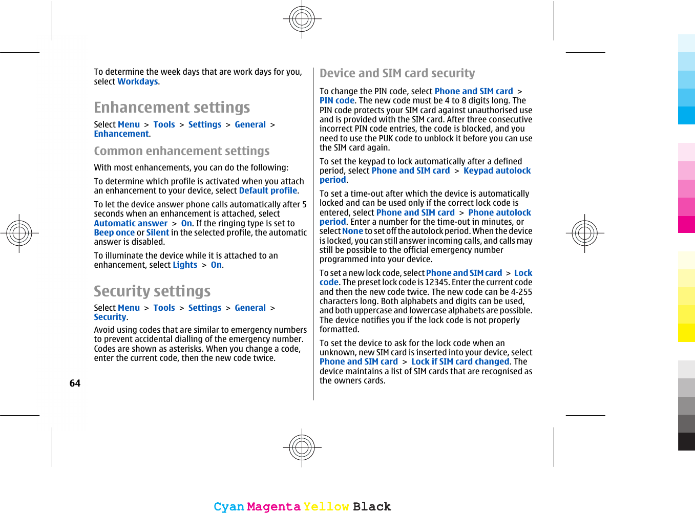 To determine the week days that are work days for you,select Workdays.Enhancement settingsSelect Menu &gt; Tools &gt; Settings &gt; General &gt;Enhancement.Common enhancement settingsWith most enhancements, you can do the following:To determine which profile is activated when you attachan enhancement to your device, select Default profile.To let the device answer phone calls automatically after 5seconds when an enhancement is attached, selectAutomatic answer &gt; On. If the ringing type is set toBeep once or Silent in the selected profile, the automaticanswer is disabled.To illuminate the device while it is attached to anenhancement, select Lights &gt; On.Security settingsSelect Menu &gt; Tools &gt; Settings &gt; General &gt;Security.Avoid using codes that are similar to emergency numbersto prevent accidental dialling of the emergency number.Codes are shown as asterisks. When you change a code,enter the current code, then the new code twice.Device and SIM card securityTo change the PIN code, select Phone and SIM card &gt;PIN code. The new code must be 4 to 8 digits long. ThePIN code protects your SIM card against unauthorised useand is provided with the SIM card. After three consecutiveincorrect PIN code entries, the code is blocked, and youneed to use the PUK code to unblock it before you can usethe SIM card again.To set the keypad to lock automatically after a definedperiod, select Phone and SIM card &gt; Keypad autolockperiod.To set a time-out after which the device is automaticallylocked and can be used only if the correct lock code isentered, select Phone and SIM card &gt; Phone autolockperiod. Enter a number for the time-out in minutes, orselect None to set off the autolock period. When the deviceis locked, you can still answer incoming calls, and calls maystill be possible to the official emergency numberprogrammed into your device.To set a new lock code, select Phone and SIM card &gt; Lockcode. The preset lock code is 12345. Enter the current codeand then the new code twice. The new code can be 4-255characters long. Both alphabets and digits can be used,and both uppercase and lowercase alphabets are possible.The device notifies you if the lock code is not properlyformatted.To set the device to ask for the lock code when anunknown, new SIM card is inserted into your device, selectPhone and SIM card &gt; Lock if SIM card changed. Thedevice maintains a list of SIM cards that are recognised asthe owners cards.64CyanCyanMagentaMagentaYellowYellowBlackBlackCyanCyanMagentaMagentaYellowYellowBlackBlack