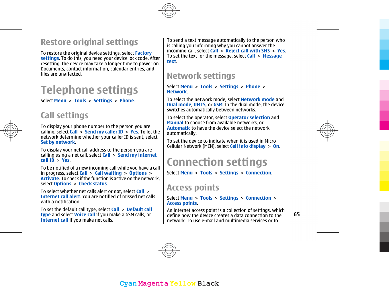 Restore original settingsTo restore the original device settings, select Factorysettings. To do this, you need your device lock code. Afterresetting, the device may take a longer time to power on.Documents, contact information, calendar entries, andfiles are unaffected.Telephone settingsSelect Menu &gt; Tools &gt; Settings &gt; Phone.Call settingsTo display your phone number to the person you arecalling, select Call &gt; Send my caller ID &gt; Yes. To let thenetwork determine whether your caller ID is sent, selectSet by network.To display your net call address to the person you arecalling using a net call, select Call &gt; Send my internetcall ID &gt; Yes.To be notified of a new incoming call while you have a callin progress, select Call &gt; Call waiting &gt; Options &gt;Activate. To check if the function is active on the network,select Options &gt; Check status.To select whether net calls alert or not, select Call &gt;Internet call alert. You are notified of missed net callswith a notification.To set the default call type, select Call &gt; Default calltype and select Voice call if you make a GSM calls, orInternet call if you make net calls.To send a text message automatically to the person whois calling you informing why you cannot answer theincoming call, select Call &gt; Reject call with SMS &gt; Yes.To set the text for the message, select Call &gt; Messagetext.Network settingsSelect Menu &gt; Tools &gt; Settings &gt; Phone &gt;Network.To select the network mode, select Network mode andDual mode, UMTS, or GSM. In the dual mode, the deviceswitches automatically between networks.To select the operator, select Operator selection andManual to choose from available networks, orAutomatic to have the device select the networkautomatically.To set the device to indicate when it is used in MicroCellular Network (MCN), select Cell info display &gt; On.Connection settingsSelect Menu &gt; Tools &gt; Settings &gt; Connection.Access pointsSelect Menu &gt; Tools &gt; Settings &gt; Connection &gt;Access points.An internet access point is a collection of settings, whichdefine how the device creates a data connection to thenetwork. To use e-mail and multimedia services or to65CyanCyanMagentaMagentaYellowYellowBlackBlackCyanCyanMagentaMagentaYellowYellowBlackBlack