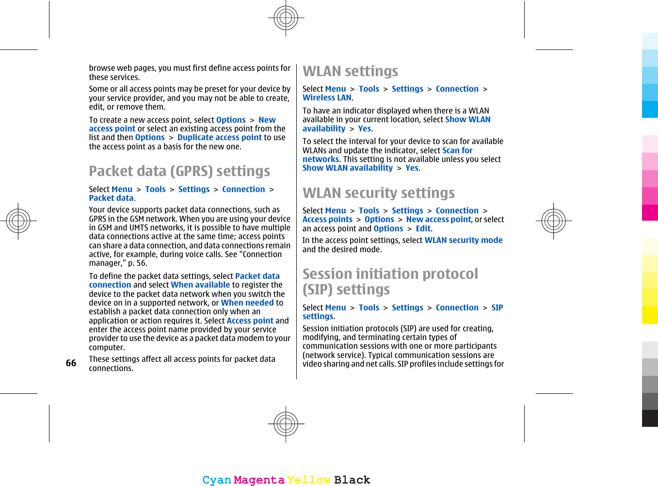 browse web pages, you must first define access points forthese services.Some or all access points may be preset for your device byyour service provider, and you may not be able to create,edit, or remove them.To create a new access point, select Options &gt; Newaccess point or select an existing access point from thelist and then Options &gt; Duplicate access point to usethe access point as a basis for the new one.Packet data (GPRS) settingsSelect Menu &gt; Tools &gt; Settings &gt; Connection &gt;Packet data.Your device supports packet data connections, such asGPRS in the GSM network. When you are using your devicein GSM and UMTS networks, it is possible to have multipledata connections active at the same time; access pointscan share a data connection, and data connections remainactive, for example, during voice calls. See &quot;Connectionmanager,&quot; p. 56.To define the packet data settings, select Packet dataconnection and select When available to register thedevice to the packet data network when you switch thedevice on in a supported network, or When needed toestablish a packet data connection only when anapplication or action requires it. Select Access point andenter the access point name provided by your serviceprovider to use the device as a packet data modem to yourcomputer.These settings affect all access points for packet dataconnections.WLAN settingsSelect Menu &gt; Tools &gt; Settings &gt; Connection &gt;Wireless LAN.To have an indicator displayed when there is a WLANavailable in your current location, select Show WLANavailability &gt; Yes.To select the interval for your device to scan for availableWLANs and update the indicator, select Scan fornetworks. This setting is not available unless you selectShow WLAN availability &gt; Yes.WLAN security settingsSelect Menu &gt; Tools &gt; Settings &gt; Connection &gt;Access points &gt; Options &gt; New access point, or selectan access point and Options &gt; Edit.In the access point settings, select WLAN security modeand the desired mode.Session initiation protocol(SIP) settingsSelect Menu &gt; Tools &gt; Settings &gt; Connection &gt; SIPsettings.Session initiation protocols (SIP) are used for creating,modifying, and terminating certain types ofcommunication sessions with one or more participants(network service). Typical communication sessions arevideo sharing and net calls. SIP profiles include settings for66CyanCyanMagentaMagentaYellowYellowBlackBlackCyanCyanMagentaMagentaYellowYellowBlackBlack