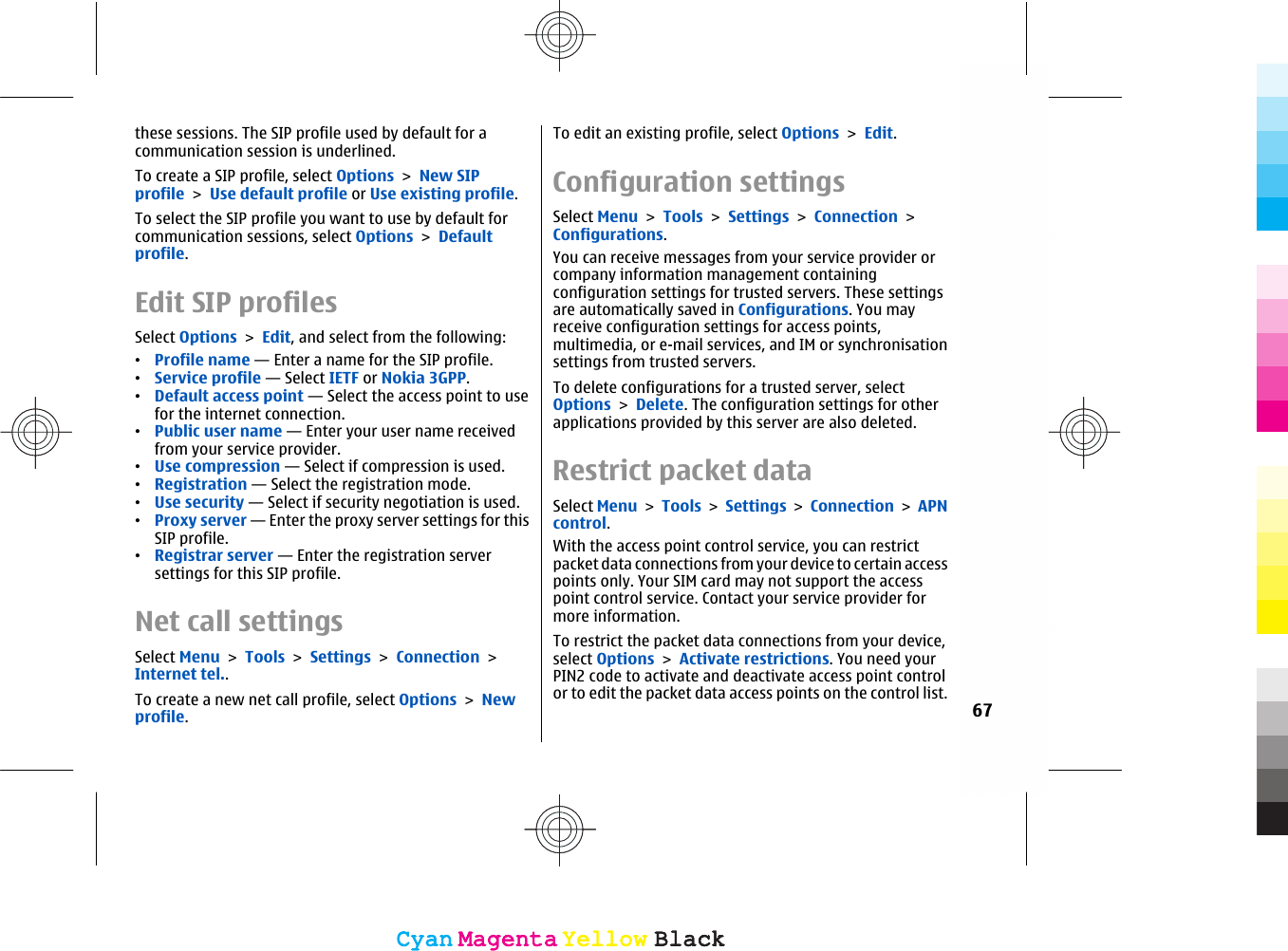 these sessions. The SIP profile used by default for acommunication session is underlined.To create a SIP profile, select Options &gt; New SIPprofile &gt; Use default profile or Use existing profile.To select the SIP profile you want to use by default forcommunication sessions, select Options &gt; Defaultprofile.Edit SIP profilesSelect Options &gt; Edit, and select from the following:•Profile name — Enter a name for the SIP profile.•Service profile — Select IETF or Nokia 3GPP.•Default access point — Select the access point to usefor the internet connection.•Public user name — Enter your user name receivedfrom your service provider.•Use compression — Select if compression is used.•Registration — Select the registration mode.•Use security — Select if security negotiation is used.•Proxy server — Enter the proxy server settings for thisSIP profile.•Registrar server — Enter the registration serversettings for this SIP profile.Net call settingsSelect Menu &gt; Tools &gt; Settings &gt; Connection &gt;Internet tel..To create a new net call profile, select Options &gt; Newprofile.To edit an existing profile, select Options &gt; Edit.Configuration settingsSelect Menu &gt; Tools &gt; Settings &gt; Connection &gt;Configurations.You can receive messages from your service provider orcompany information management containingconfiguration settings for trusted servers. These settingsare automatically saved in Configurations. You mayreceive configuration settings for access points,multimedia, or e-mail services, and IM or synchronisationsettings from trusted servers.To delete configurations for a trusted server, selectOptions &gt; Delete. The configuration settings for otherapplications provided by this server are also deleted.Restrict packet dataSelect Menu &gt; Tools &gt; Settings &gt; Connection &gt; APNcontrol.With the access point control service, you can restrictpacket data connections from your device to certain accesspoints only. Your SIM card may not support the accesspoint control service. Contact your service provider formore information.To restrict the packet data connections from your device,select Options &gt; Activate restrictions. You need yourPIN2 code to activate and deactivate access point controlor to edit the packet data access points on the control list.67CyanCyanMagentaMagentaYellowYellowBlackBlackCyanCyanMagentaMagentaYellowYellowBlackBlack