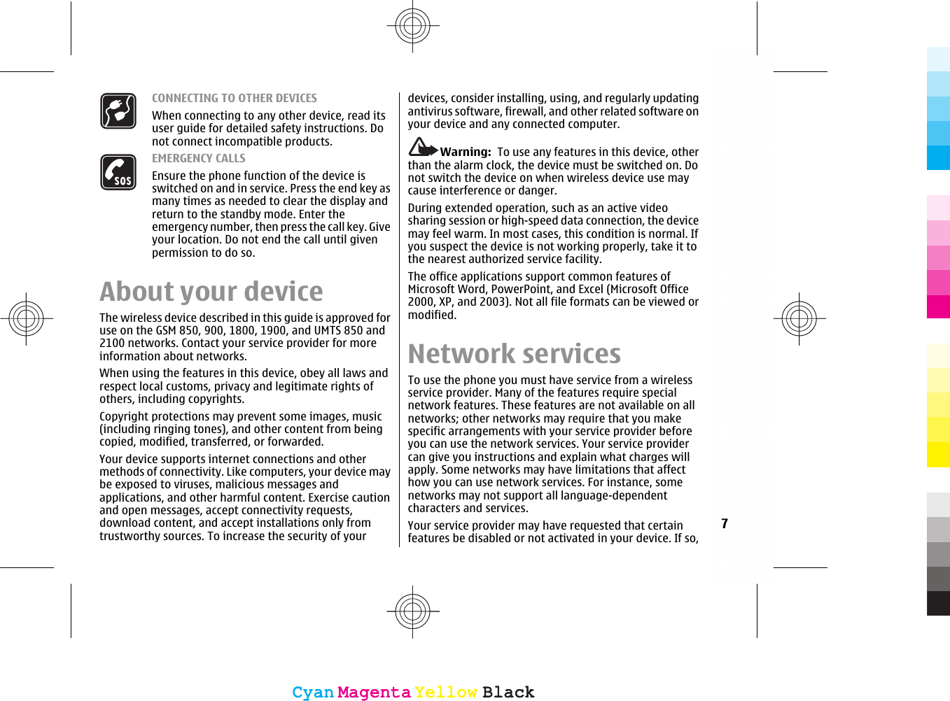 CONNECTING TO OTHER DEVICESWhen connecting to any other device, read itsuser guide for detailed safety instructions. Donot connect incompatible products.EMERGENCY CALLSEnsure the phone function of the device isswitched on and in service. Press the end key asmany times as needed to clear the display andreturn to the standby mode. Enter theemergency number, then press the call key. Giveyour location. Do not end the call until givenpermission to do so.About your deviceThe wireless device described in this guide is approved foruse on the GSM 850, 900, 1800, 1900, and UMTS 850 and2100 networks. Contact your service provider for moreinformation about networks.When using the features in this device, obey all laws andrespect local customs, privacy and legitimate rights ofothers, including copyrights.Copyright protections may prevent some images, music(including ringing tones), and other content from beingcopied, modified, transferred, or forwarded.Your device supports internet connections and othermethods of connectivity. Like computers, your device maybe exposed to viruses, malicious messages andapplications, and other harmful content. Exercise cautionand open messages, accept connectivity requests,download content, and accept installations only fromtrustworthy sources. To increase the security of yourdevices, consider installing, using, and regularly updatingantivirus software, firewall, and other related software onyour device and any connected computer.Warning:  To use any features in this device, otherthan the alarm clock, the device must be switched on. Donot switch the device on when wireless device use maycause interference or danger.During extended operation, such as an active videosharing session or high-speed data connection, the devicemay feel warm. In most cases, this condition is normal. Ifyou suspect the device is not working properly, take it tothe nearest authorized service facility.The office applications support common features ofMicrosoft Word, PowerPoint, and Excel (Microsoft Office2000, XP, and 2003). Not all file formats can be viewed ormodified.Network servicesTo use the phone you must have service from a wirelessservice provider. Many of the features require specialnetwork features. These features are not available on allnetworks; other networks may require that you makespecific arrangements with your service provider beforeyou can use the network services. Your service providercan give you instructions and explain what charges willapply. Some networks may have limitations that affecthow you can use network services. For instance, somenetworks may not support all language-dependentcharacters and services.Your service provider may have requested that certainfeatures be disabled or not activated in your device. If so,7CyanCyanMagentaMagentaYellowYellowBlackBlackCyanCyanMagentaMagentaYellowYellowBlackBlack