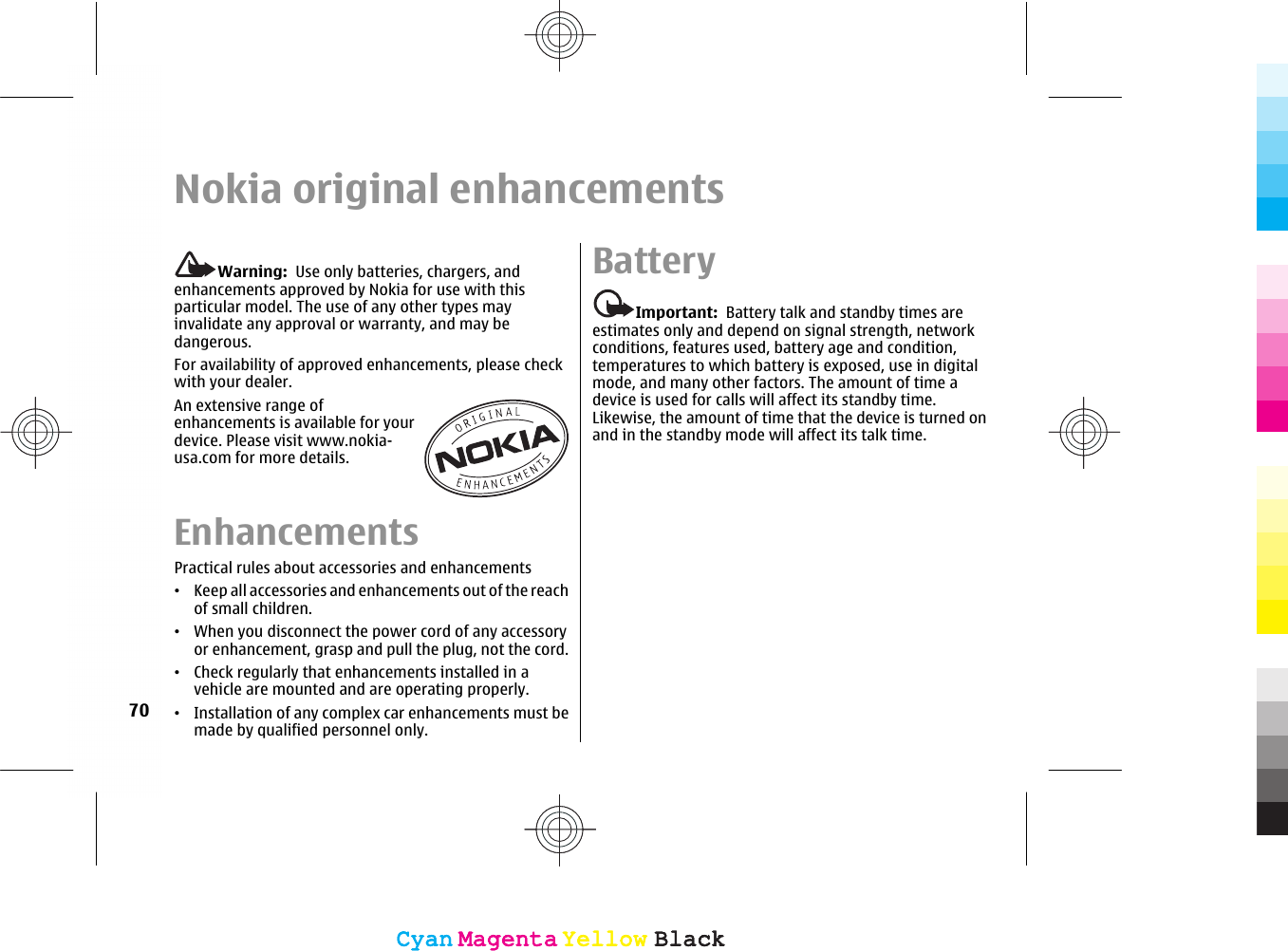 Nokia original enhancementsWarning:  Use only batteries, chargers, andenhancements approved by Nokia for use with thisparticular model. The use of any other types mayinvalidate any approval or warranty, and may bedangerous.For availability of approved enhancements, please checkwith your dealer.An extensive range ofenhancements is available for yourdevice. Please visit www.nokia-usa.com for more details.EnhancementsPractical rules about accessories and enhancements•Keep all accessories and enhancements out of the reachof small children.•When you disconnect the power cord of any accessoryor enhancement, grasp and pull the plug, not the cord.•Check regularly that enhancements installed in avehicle are mounted and are operating properly.•Installation of any complex car enhancements must bemade by qualified personnel only.BatteryImportant:  Battery talk and standby times areestimates only and depend on signal strength, networkconditions, features used, battery age and condition,temperatures to which battery is exposed, use in digitalmode, and many other factors. The amount of time adevice is used for calls will affect its standby time.Likewise, the amount of time that the device is turned onand in the standby mode will affect its talk time.70CyanCyanMagentaMagentaYellowYellowBlackBlackCyanCyanMagentaMagentaYellowYellowBlackBlack