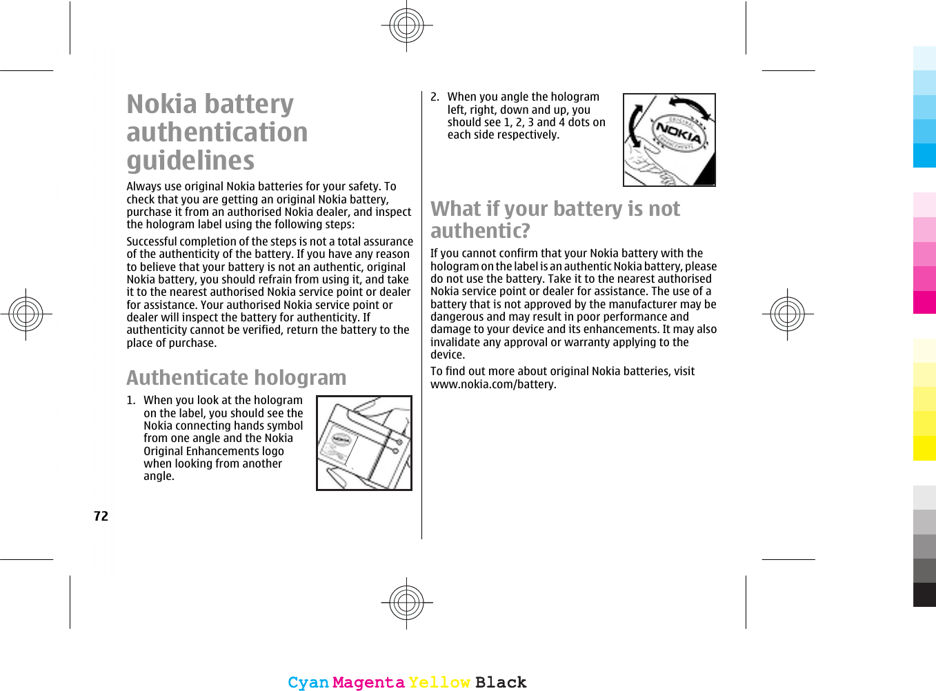 Nokia batteryauthenticationguidelinesAlways use original Nokia batteries for your safety. Tocheck that you are getting an original Nokia battery,purchase it from an authorised Nokia dealer, and inspectthe hologram label using the following steps:Successful completion of the steps is not a total assuranceof the authenticity of the battery. If you have any reasonto believe that your battery is not an authentic, originalNokia battery, you should refrain from using it, and takeit to the nearest authorised Nokia service point or dealerfor assistance. Your authorised Nokia service point ordealer will inspect the battery for authenticity. Ifauthenticity cannot be verified, return the battery to theplace of purchase.Authenticate hologram1. When you look at the hologramon the label, you should see theNokia connecting hands symbolfrom one angle and the NokiaOriginal Enhancements logowhen looking from anotherangle.2. When you angle the hologramleft, right, down and up, youshould see 1, 2, 3 and 4 dots oneach side respectively.What if your battery is notauthentic?If you cannot confirm that your Nokia battery with thehologram on the label is an authentic Nokia battery, pleasedo not use the battery. Take it to the nearest authorisedNokia service point or dealer for assistance. The use of abattery that is not approved by the manufacturer may bedangerous and may result in poor performance anddamage to your device and its enhancements. It may alsoinvalidate any approval or warranty applying to thedevice.To find out more about original Nokia batteries, visitwww.nokia.com/battery.72CyanCyanMagentaMagentaYellowYellowBlackBlackCyanCyanMagentaMagentaYellowYellowBlackBlack