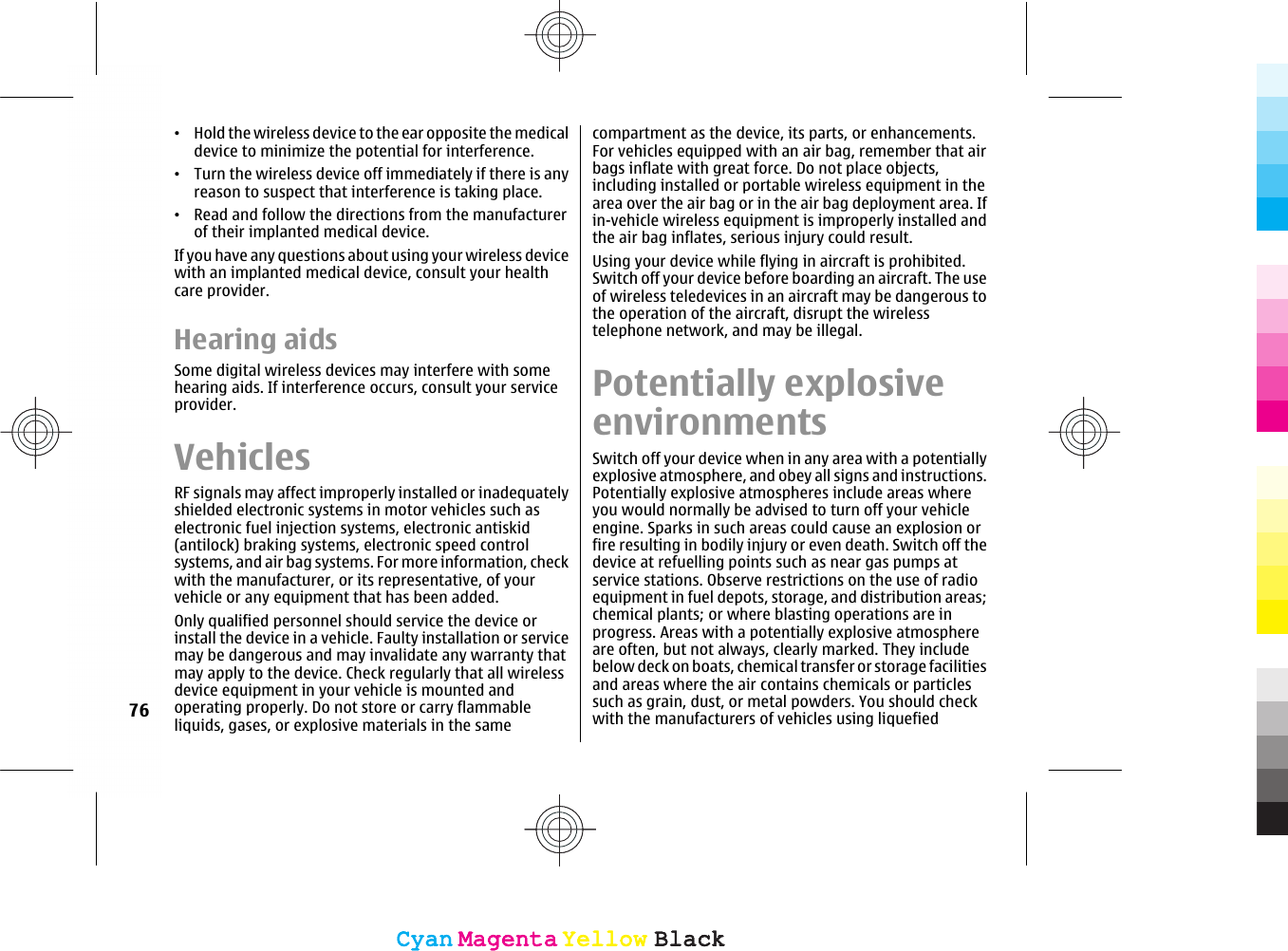 •Hold the wireless device to the ear opposite the medicaldevice to minimize the potential for interference.•Turn the wireless device off immediately if there is anyreason to suspect that interference is taking place.•Read and follow the directions from the manufacturerof their implanted medical device.If you have any questions about using your wireless devicewith an implanted medical device, consult your healthcare provider.Hearing aidsSome digital wireless devices may interfere with somehearing aids. If interference occurs, consult your serviceprovider.VehiclesRF signals may affect improperly installed or inadequatelyshielded electronic systems in motor vehicles such aselectronic fuel injection systems, electronic antiskid(antilock) braking systems, electronic speed controlsystems, and air bag systems. For more information, checkwith the manufacturer, or its representative, of yourvehicle or any equipment that has been added.Only qualified personnel should service the device orinstall the device in a vehicle. Faulty installation or servicemay be dangerous and may invalidate any warranty thatmay apply to the device. Check regularly that all wirelessdevice equipment in your vehicle is mounted andoperating properly. Do not store or carry flammableliquids, gases, or explosive materials in the samecompartment as the device, its parts, or enhancements.For vehicles equipped with an air bag, remember that airbags inflate with great force. Do not place objects,including installed or portable wireless equipment in thearea over the air bag or in the air bag deployment area. Ifin-vehicle wireless equipment is improperly installed andthe air bag inflates, serious injury could result.Using your device while flying in aircraft is prohibited.Switch off your device before boarding an aircraft. The useof wireless teledevices in an aircraft may be dangerous tothe operation of the aircraft, disrupt the wirelesstelephone network, and may be illegal.Potentially explosiveenvironmentsSwitch off your device when in any area with a potentiallyexplosive atmosphere, and obey all signs and instructions.Potentially explosive atmospheres include areas whereyou would normally be advised to turn off your vehicleengine. Sparks in such areas could cause an explosion orfire resulting in bodily injury or even death. Switch off thedevice at refuelling points such as near gas pumps atservice stations. Observe restrictions on the use of radioequipment in fuel depots, storage, and distribution areas;chemical plants; or where blasting operations are inprogress. Areas with a potentially explosive atmosphereare often, but not always, clearly marked. They includebelow deck on boats, chemical transfer or storage facilitiesand areas where the air contains chemicals or particlessuch as grain, dust, or metal powders. You should checkwith the manufacturers of vehicles using liquefied76CyanCyanMagentaMagentaYellowYellowBlackBlackCyanCyanMagentaMagentaYellowYellowBlackBlack
