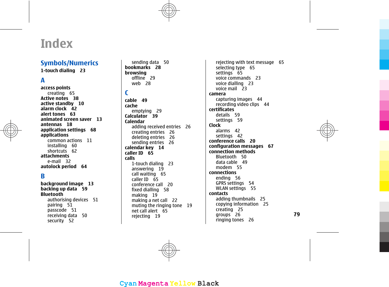 IndexSymbols/Numerics1-touch dialing 23Aaccess pointscreating 65Active notes 38active standby 10alarm clock 42alert tones 63animated screen saver 13antennas 18application settings 68applicationscommon actions 11installing 60shortcuts 62attachmentse-mail 32autolock period 64Bbackground image 13backing up data 59Bluetoothauthorising devices 51pairing 51passcode 51receiving data 50security 52sending data 50bookmarks 28browsingoffline 29web 28Ccable 49cacheemptying 29Calculator 39Calendaradding received entries 26creating entries 26deleting entries 26sending entries 26calendar key 14caller ID 65calls1-touch dialing 23answering 19call waiting 65caller ID 65conference call 20fixed dialling 58making 19making a net call 22muting the ringing tone 19net call alert 65rejecting 19rejecting with text message 65selecting type 65settings 65voice commands 23voice dialling 23voice mail 23cameracapturing images 44recording video clips 44certificatesdetails 59settings 59Clockalarms 42settings 42conference calls 20configuration messages 67connection methodsBluetooth 50data cable 49modem 55connectionsending 56GPRS settings 54WLAN settings 55contactsadding thumbnails 25copying information 25creating 25groups 26ringing tones 2679CyanCyanMagentaMagentaYellowYellowBlackBlackCyanCyanMagentaMagentaYellowYellowBlackBlack