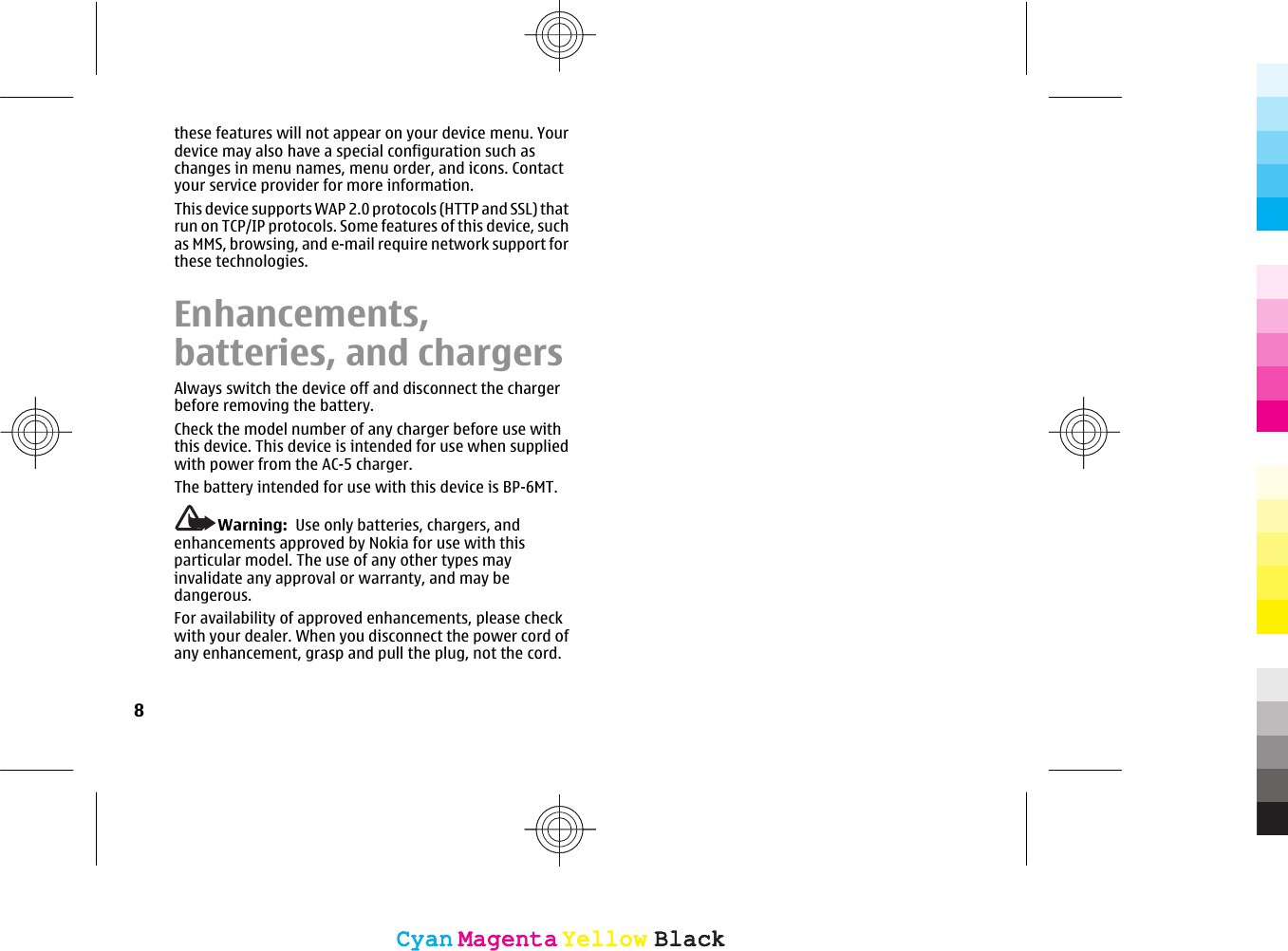 these features will not appear on your device menu. Yourdevice may also have a special configuration such aschanges in menu names, menu order, and icons. Contactyour service provider for more information.This device supports WAP 2.0 protocols (HTTP and SSL) thatrun on TCP/IP protocols. Some features of this device, suchas MMS, browsing, and e-mail require network support forthese technologies.Enhancements,batteries, and chargersAlways switch the device off and disconnect the chargerbefore removing the battery.Check the model number of any charger before use withthis device. This device is intended for use when suppliedwith power from the AC-5 charger.The battery intended for use with this device is BP-6MT.Warning:  Use only batteries, chargers, andenhancements approved by Nokia for use with thisparticular model. The use of any other types mayinvalidate any approval or warranty, and may bedangerous.For availability of approved enhancements, please checkwith your dealer. When you disconnect the power cord ofany enhancement, grasp and pull the plug, not the cord.8CyanCyanMagentaMagentaYellowYellowBlackBlackCyanCyanMagentaMagentaYellowYellowBlackBlack
