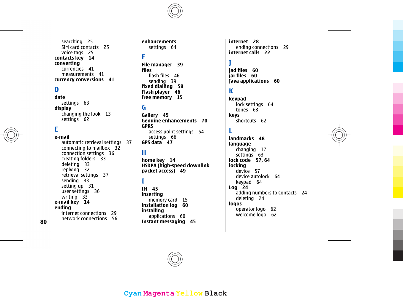 searching 25SIM card contacts 25voice tags 25contacts key 14convertingcurrencies 41measurements 41currency conversions 41Ddatesettings 63displaychanging the look 13settings 62Ee-mailautomatic retrieval settings 37connecting to mailbox 32connection settings 36creating folders 33deleting 33replying 32retrieval settings 37sending 33setting up 31user settings 36writing 33e-mail key 14endinginternet connections 29network connections 56enhancementssettings 64FFile manager 39filesflash files 46sending 39fixed dialling 58Flash player 46free memory 15GGallery 45Genuine enhancements 70GPRSaccess point settings 54settings 66GPS data 47Hhome key 14HSDPA (high-speed downlinkpacket access) 49IIM 45insertingmemory card 15installation log 60installingapplications 60Instant messaging 45internet 28ending connections 29internet calls 22Jjad files 60jar files 60Java applications 60Kkeypadlock settings 64tones 63keysshortcuts 62Llandmarks 48languagechanging 17settings 63lock code 57, 64lockingdevice 57device autolock 64keypad 64Log 24adding numbers to Contacts 24deleting 24logosoperator logo 62welcome logo 6280CyanCyanMagentaMagentaYellowYellowBlackBlackCyanCyanMagentaMagentaYellowYellowBlackBlack