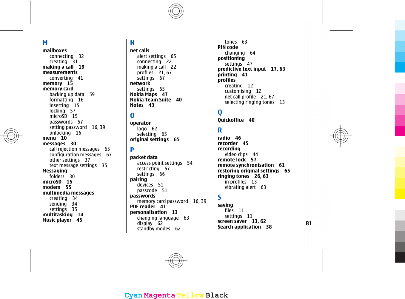 Mmailboxesconnecting 32creating 31making a call 19measurementsconverting 41memory 15memory cardbacking up data 59formatting 16inserting 15locking 57microSD 15passwords 57setting password 16, 39unlocking 16menu 10messages 30call rejection messages 65configuration messages 67other settings 37text message settings 35Messagingfolders 30microSD 15modem 55multimedia messagescreating 34sending 34settings 35multitasking 14Music player 45Nnet callsalert settings 65connecting 22making a call 22profiles 21, 67settings 67network settings 65Nokia Maps 47Nokia Team Suite 40Notes 43Ooperatorlogo 62selecting 65original settings 65Ppacket dataaccess point settings 54restricting 67settings 66pairingdevices 51passcode 51passwordsmemory card password 16, 39PDF reader 41personalisation 13changing language 63display 62standby modes 62tones 63PIN codechanging 64positioningsettings 47predictive text input 17, 63printing 41profilescreating 12customising 12net call profile 21, 67selecting ringing tones 13QQuickoffice 40Rradio 46recorder 45recordingvideo clips 44remote lock 57remote synchronisation 61restoring original settings 65ringing tones 26, 63in profiles 13vibrating alert 63Ssavingfiles 11settings 11screen saver 13, 62Search application 38 81CyanCyanMagentaMagentaYellowYellowBlackBlackCyanCyanMagentaMagentaYellowYellowBlackBlack