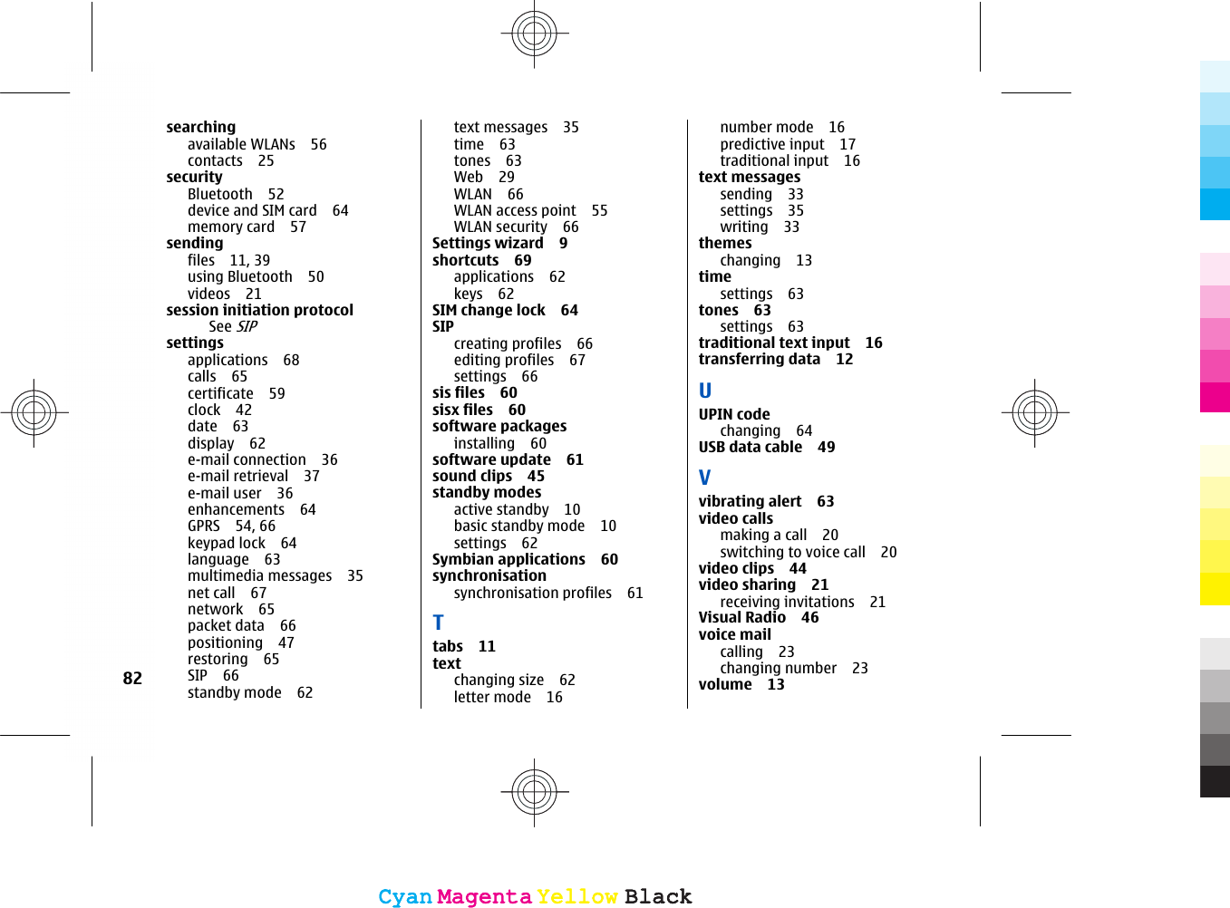 searchingavailable WLANs 56contacts 25securityBluetooth 52device and SIM card 64memory card 57sendingfiles 11, 39using Bluetooth 50videos 21session initiation protocolSee SIPsettingsapplications 68calls 65certificate 59clock 42date 63display 62e-mail connection 36e-mail retrieval 37e-mail user 36enhancements 64GPRS 54, 66keypad lock 64language 63multimedia messages 35net call 67network 65packet data 66positioning 47restoring 65SIP 66standby mode 62text messages 35time 63tones 63Web 29WLAN 66WLAN access point 55WLAN security 66Settings wizard 9shortcuts 69applications 62keys 62SIM change lock 64SIPcreating profiles 66editing profiles 67settings 66sis files 60sisx files 60software packagesinstalling 60software update 61sound clips 45standby modesactive standby 10basic standby mode 10settings 62Symbian applications 60synchronisation synchronisation profiles 61Ttabs 11textchanging size 62letter mode 16number mode 16predictive input 17traditional input 16text messagessending 33settings 35writing 33themeschanging 13timesettings 63tones 63settings 63traditional text input 16transferring data 12UUPIN codechanging 64USB data cable 49Vvibrating alert 63video callsmaking a call 20switching to voice call 20video clips 44video sharing 21receiving invitations 21Visual Radio 46voice mailcalling 23changing number 23volume 1382CyanCyanMagentaMagentaYellowYellowBlackBlackCyanCyanMagentaMagentaYellowYellowBlackBlack