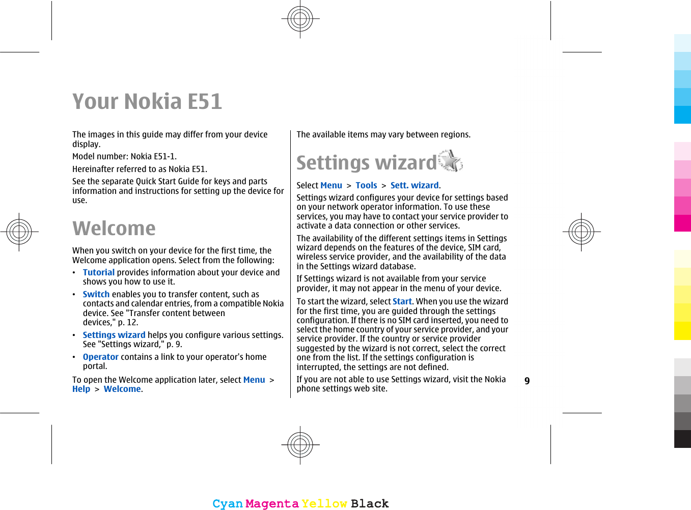 Your Nokia E51The images in this guide may differ from your devicedisplay.Model number: Nokia E51-1.Hereinafter referred to as Nokia E51.See the separate Quick Start Guide for keys and partsinformation and instructions for setting up the device foruse.WelcomeWhen you switch on your device for the first time, theWelcome application opens. Select from the following:•Tutorial provides information about your device andshows you how to use it.•Switch enables you to transfer content, such ascontacts and calendar entries, from a compatible Nokiadevice. See &quot;Transfer content betweendevices,&quot; p. 12.•Settings wizard helps you configure various settings.See &quot;Settings wizard,&quot; p. 9.•Operator contains a link to your operator&apos;s homeportal.To open the Welcome application later, select Menu &gt;Help &gt; Welcome.The available items may vary between regions.Settings wizardSelect Menu &gt; Tools &gt; Sett. wizard.Settings wizard configures your device for settings basedon your network operator information. To use theseservices, you may have to contact your service provider toactivate a data connection or other services.The availability of the different settings items in Settingswizard depends on the features of the device, SIM card,wireless service provider, and the availability of the datain the Settings wizard database.If Settings wizard is not available from your serviceprovider, it may not appear in the menu of your device.To start the wizard, select Start. When you use the wizardfor the first time, you are guided through the settingsconfiguration. If there is no SIM card inserted, you need toselect the home country of your service provider, and yourservice provider. If the country or service providersuggested by the wizard is not correct, select the correctone from the list. If the settings configuration isinterrupted, the settings are not defined.If you are not able to use Settings wizard, visit the Nokiaphone settings web site. 9CyanCyanMagentaMagentaYellowYellowBlackBlackCyanCyanMagentaMagentaYellowYellowBlackBlack