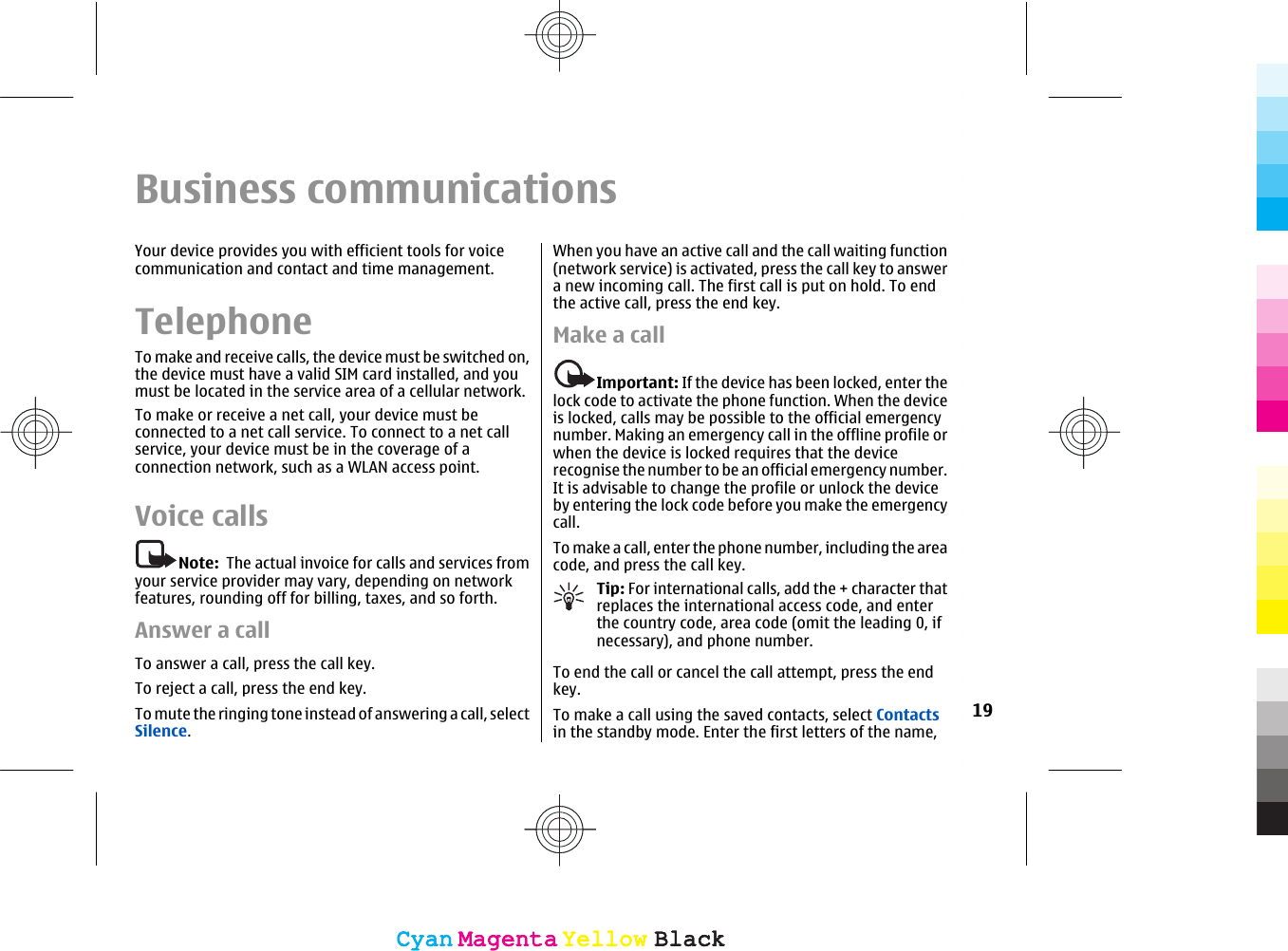 Business communicationsYour device provides you with efficient tools for voicecommunication and contact and time management.TelephoneTo make and receive calls, the device must be switched on,the device must have a valid SIM card installed, and youmust be located in the service area of a cellular network.To make or receive a net call, your device must beconnected to a net call service. To connect to a net callservice, your device must be in the coverage of aconnection network, such as a WLAN access point.Voice callsNote:  The actual invoice for calls and services fromyour service provider may vary, depending on networkfeatures, rounding off for billing, taxes, and so forth.Answer a callTo answer a call, press the call key.To reject a call, press the end key.To mute the ringing tone instead of answering a call, selectSilence.When you have an active call and the call waiting function(network service) is activated, press the call key to answera new incoming call. The first call is put on hold. To endthe active call, press the end key.Make a callImportant: If the device has been locked, enter thelock code to activate the phone function. When the deviceis locked, calls may be possible to the official emergencynumber. Making an emergency call in the offline profile orwhen the device is locked requires that the devicerecognise the number to be an official emergency number.It is advisable to change the profile or unlock the deviceby entering the lock code before you make the emergencycall.To make a call, enter the phone number, including the areacode, and press the call key.Tip: For international calls, add the + character thatreplaces the international access code, and enterthe country code, area code (omit the leading 0, ifnecessary), and phone number.To end the call or cancel the call attempt, press the endkey.To make a call using the saved contacts, select Contactsin the standby mode. Enter the first letters of the name,19CyanCyanMagentaMagentaYellowYellowBlackBlackCyanCyanMagentaMagentaYellowYellowBlackBlack