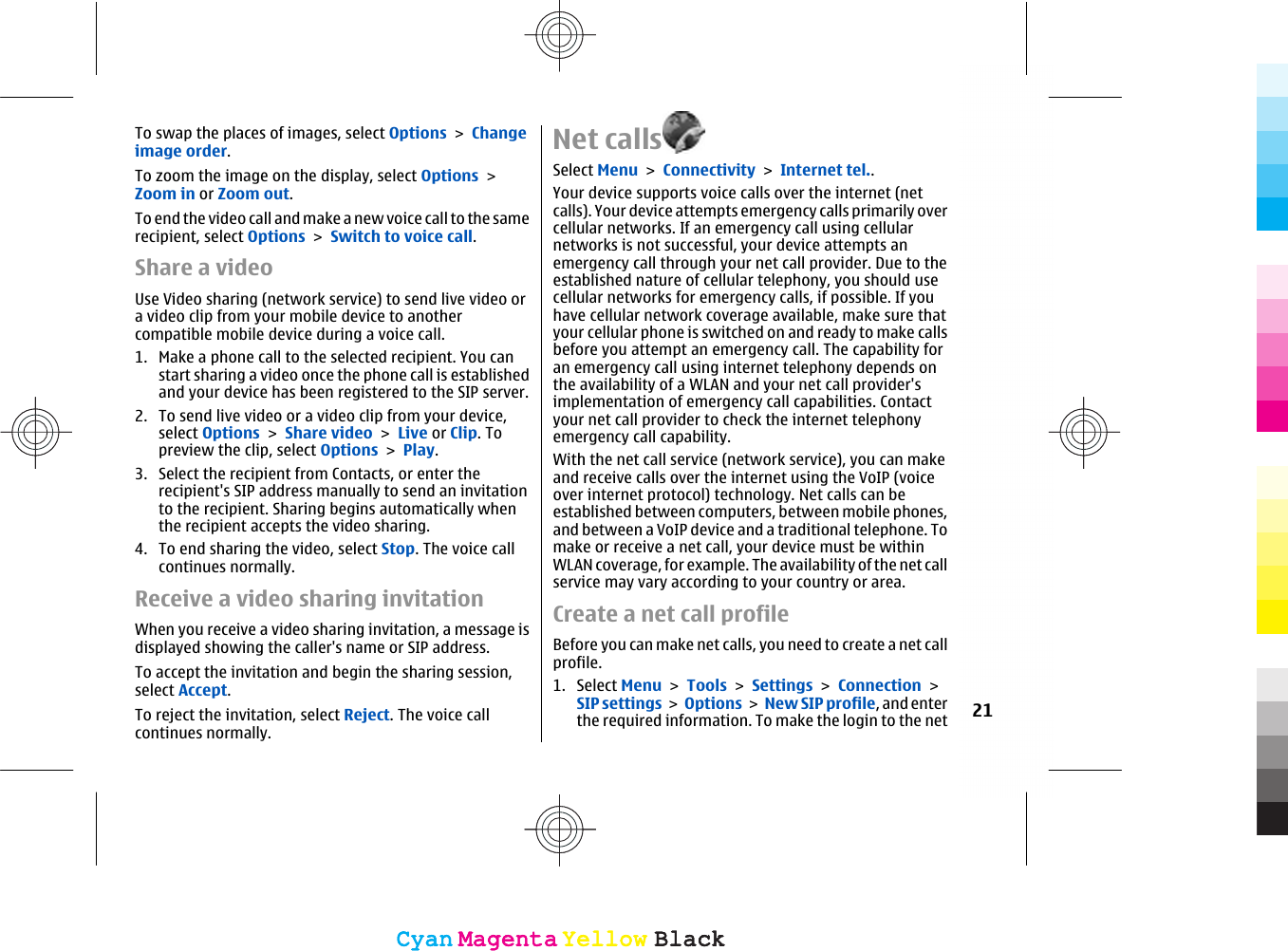 To swap the places of images, select Options &gt; Changeimage order.To zoom the image on the display, select Options &gt;Zoom in or Zoom out.To end the video call and make a new voice call to the samerecipient, select Options &gt; Switch to voice call.Share a videoUse Video sharing (network service) to send live video ora video clip from your mobile device to anothercompatible mobile device during a voice call.1. Make a phone call to the selected recipient. You canstart sharing a video once the phone call is establishedand your device has been registered to the SIP server.2. To send live video or a video clip from your device,select Options &gt; Share video &gt; Live or Clip. Topreview the clip, select Options &gt; Play.3. Select the recipient from Contacts, or enter therecipient&apos;s SIP address manually to send an invitationto the recipient. Sharing begins automatically whenthe recipient accepts the video sharing.4. To end sharing the video, select Stop. The voice callcontinues normally.Receive a video sharing invitationWhen you receive a video sharing invitation, a message isdisplayed showing the caller&apos;s name or SIP address.To accept the invitation and begin the sharing session,select Accept.To reject the invitation, select Reject. The voice callcontinues normally.Net callsSelect Menu &gt; Connectivity &gt; Internet tel..Your device supports voice calls over the internet (netcalls). Your device attempts emergency calls primarily overcellular networks. If an emergency call using cellularnetworks is not successful, your device attempts anemergency call through your net call provider. Due to theestablished nature of cellular telephony, you should usecellular networks for emergency calls, if possible. If youhave cellular network coverage available, make sure thatyour cellular phone is switched on and ready to make callsbefore you attempt an emergency call. The capability foran emergency call using internet telephony depends onthe availability of a WLAN and your net call provider&apos;simplementation of emergency call capabilities. Contactyour net call provider to check the internet telephonyemergency call capability.With the net call service (network service), you can makeand receive calls over the internet using the VoIP (voiceover internet protocol) technology. Net calls can beestablished between computers, between mobile phones,and between a VoIP device and a traditional telephone. Tomake or receive a net call, your device must be withinWLAN coverage, for example. The availability of the net callservice may vary according to your country or area.Create a net call profileBefore you can make net calls, you need to create a net callprofile.1. Select Menu &gt; Tools &gt; Settings &gt; Connection &gt;SIP settings &gt; Options &gt; New SIP profile, and enterthe required information. To make the login to the net 21CyanCyanMagentaMagentaYellowYellowBlackBlackCyanCyanMagentaMagentaYellowYellowBlackBlack