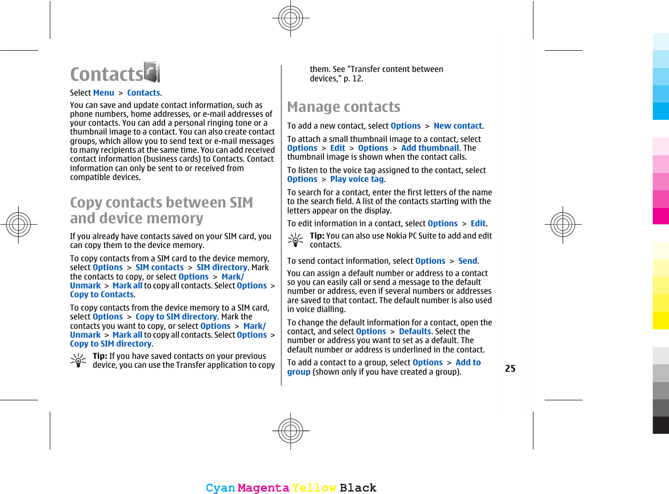 ContactsSelect Menu &gt; Contacts.You can save and update contact information, such asphone numbers, home addresses, or e-mail addresses ofyour contacts. You can add a personal ringing tone or athumbnail image to a contact. You can also create contactgroups, which allow you to send text or e-mail messagesto many recipients at the same time. You can add receivedcontact information (business cards) to Contacts. Contactinformation can only be sent to or received fromcompatible devices.Copy contacts between SIMand device memoryIf you already have contacts saved on your SIM card, youcan copy them to the device memory.To copy contacts from a SIM card to the device memory,select Options &gt; SIM contacts &gt; SIM directory. Markthe contacts to copy, or select Options &gt; Mark/Unmark &gt; Mark all to copy all contacts. Select Options &gt;Copy to Contacts.To copy contacts from the device memory to a SIM card,select Options &gt; Copy to SIM directory. Mark thecontacts you want to copy, or select Options &gt; Mark/Unmark &gt; Mark all to copy all contacts. Select Options &gt;Copy to SIM directory.Tip: If you have saved contacts on your previousdevice, you can use the Transfer application to copythem. See &quot;Transfer content betweendevices,&quot; p. 12.Manage contactsTo add a new contact, select Options &gt; New contact.To attach a small thumbnail image to a contact, selectOptions &gt; Edit &gt; Options &gt; Add thumbnail. Thethumbnail image is shown when the contact calls.To listen to the voice tag assigned to the contact, selectOptions &gt; Play voice tag.To search for a contact, enter the first letters of the nameto the search field. A list of the contacts starting with theletters appear on the display.To edit information in a contact, select Options &gt; Edit.Tip: You can also use Nokia PC Suite to add and editcontacts.To send contact information, select Options &gt; Send.You can assign a default number or address to a contactso you can easily call or send a message to the defaultnumber or address, even if several numbers or addressesare saved to that contact. The default number is also usedin voice dialling.To change the default information for a contact, open thecontact, and select Options &gt; Defaults. Select thenumber or address you want to set as a default. Thedefault number or address is underlined in the contact.To add a contact to a group, select Options &gt; Add togroup (shown only if you have created a group).25CyanCyanMagentaMagentaYellowYellowBlackBlackCyanCyanMagentaMagentaYellowYellowBlackBlack