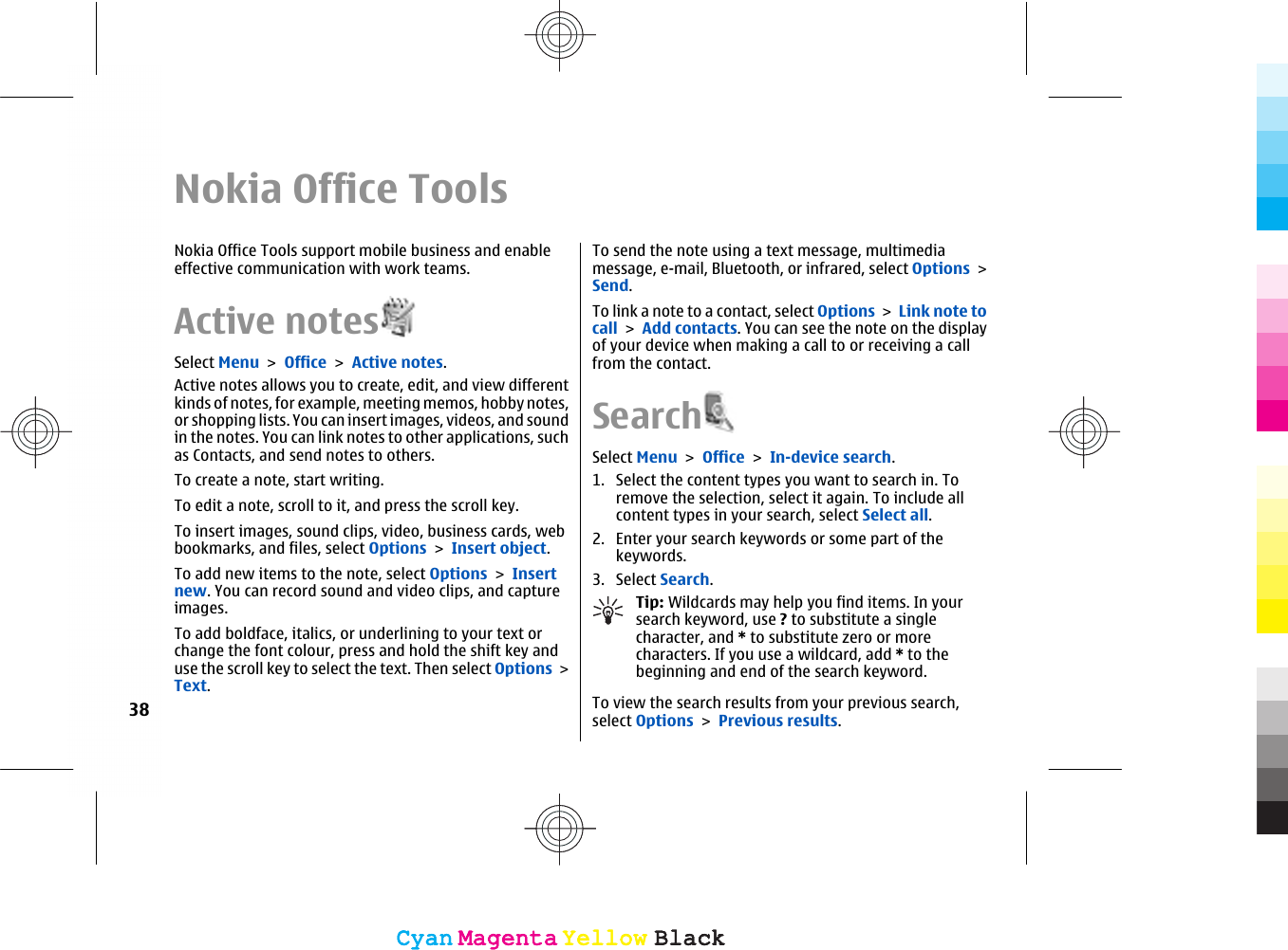 Nokia Office ToolsNokia Office Tools support mobile business and enableeffective communication with work teams.Active notesSelect Menu &gt; Office &gt; Active notes.Active notes allows you to create, edit, and view differentkinds of notes, for example, meeting memos, hobby notes,or shopping lists. You can insert images, videos, and soundin the notes. You can link notes to other applications, suchas Contacts, and send notes to others.To create a note, start writing.To edit a note, scroll to it, and press the scroll key.To insert images, sound clips, video, business cards, webbookmarks, and files, select Options &gt; Insert object.To add new items to the note, select Options &gt; Insertnew. You can record sound and video clips, and captureimages.To add boldface, italics, or underlining to your text orchange the font colour, press and hold the shift key anduse the scroll key to select the text. Then select Options &gt;Text.To send the note using a text message, multimediamessage, e-mail, Bluetooth, or infrared, select Options &gt;Send.To link a note to a contact, select Options &gt; Link note tocall &gt; Add contacts. You can see the note on the displayof your device when making a call to or receiving a callfrom the contact.SearchSelect Menu &gt; Office &gt; In-device search.1. Select the content types you want to search in. Toremove the selection, select it again. To include allcontent types in your search, select Select all.2. Enter your search keywords or some part of thekeywords.3. Select Search.Tip: Wildcards may help you find items. In yoursearch keyword, use ? to substitute a singlecharacter, and * to substitute zero or morecharacters. If you use a wildcard, add * to thebeginning and end of the search keyword.To view the search results from your previous search,select Options &gt; Previous results.38CyanCyanMagentaMagentaYellowYellowBlackBlackCyanCyanMagentaMagentaYellowYellowBlackBlack