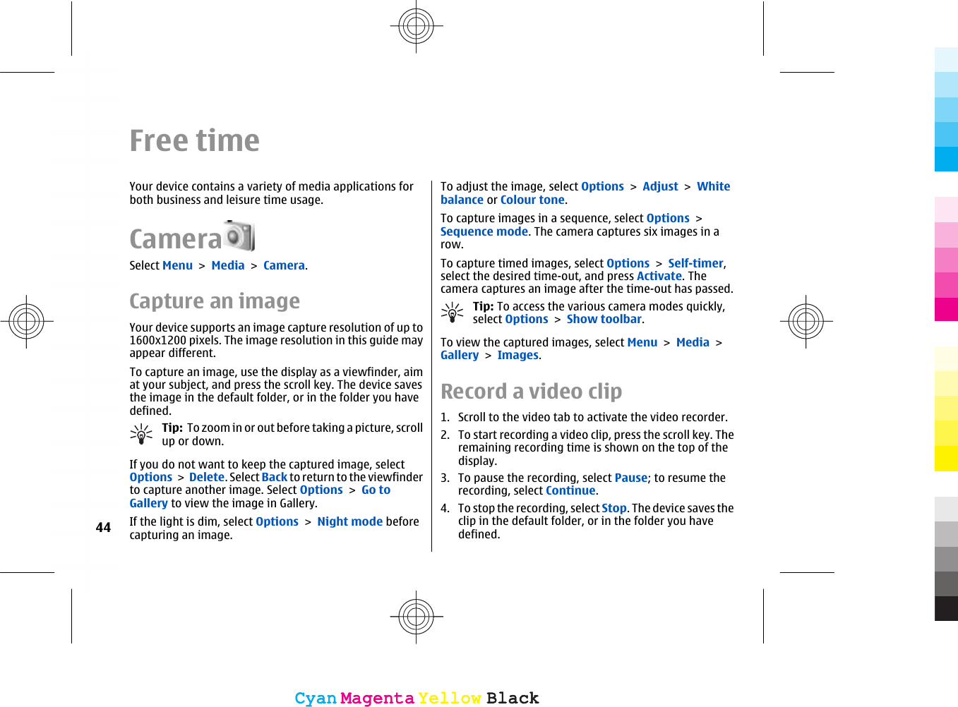 Free timeYour device contains a variety of media applications forboth business and leisure time usage.CameraSelect Menu &gt; Media &gt; Camera.Capture an imageYour device supports an image capture resolution of up to1600x1200 pixels. The image resolution in this guide mayappear different.To capture an image, use the display as a viewfinder, aimat your subject, and press the scroll key. The device savesthe image in the default folder, or in the folder you havedefined.Tip:  To zoom in or out before taking a picture, scrollup or down.If you do not want to keep the captured image, selectOptions &gt; Delete. Select Back to return to the viewfinderto capture another image. Select Options &gt; Go toGallery to view the image in Gallery.If the light is dim, select Options &gt; Night mode beforecapturing an image.To adjust the image, select Options &gt; Adjust &gt; Whitebalance or Colour tone.To capture images in a sequence, select Options &gt;Sequence mode. The camera captures six images in arow.To capture timed images, select Options &gt; Self-timer,select the desired time-out, and press Activate. Thecamera captures an image after the time-out has passed.Tip: To access the various camera modes quickly,select Options &gt; Show toolbar.To view the captured images, select Menu &gt; Media &gt;Gallery &gt; Images.Record a video clip1. Scroll to the video tab to activate the video recorder.2. To start recording a video clip, press the scroll key. Theremaining recording time is shown on the top of thedisplay.3. To pause the recording, select Pause; to resume therecording, select Continue.4. To stop the recording, select Stop. The device saves theclip in the default folder, or in the folder you havedefined.44CyanCyanMagentaMagentaYellowYellowBlackBlackCyanCyanMagentaMagentaYellowYellowBlackBlack