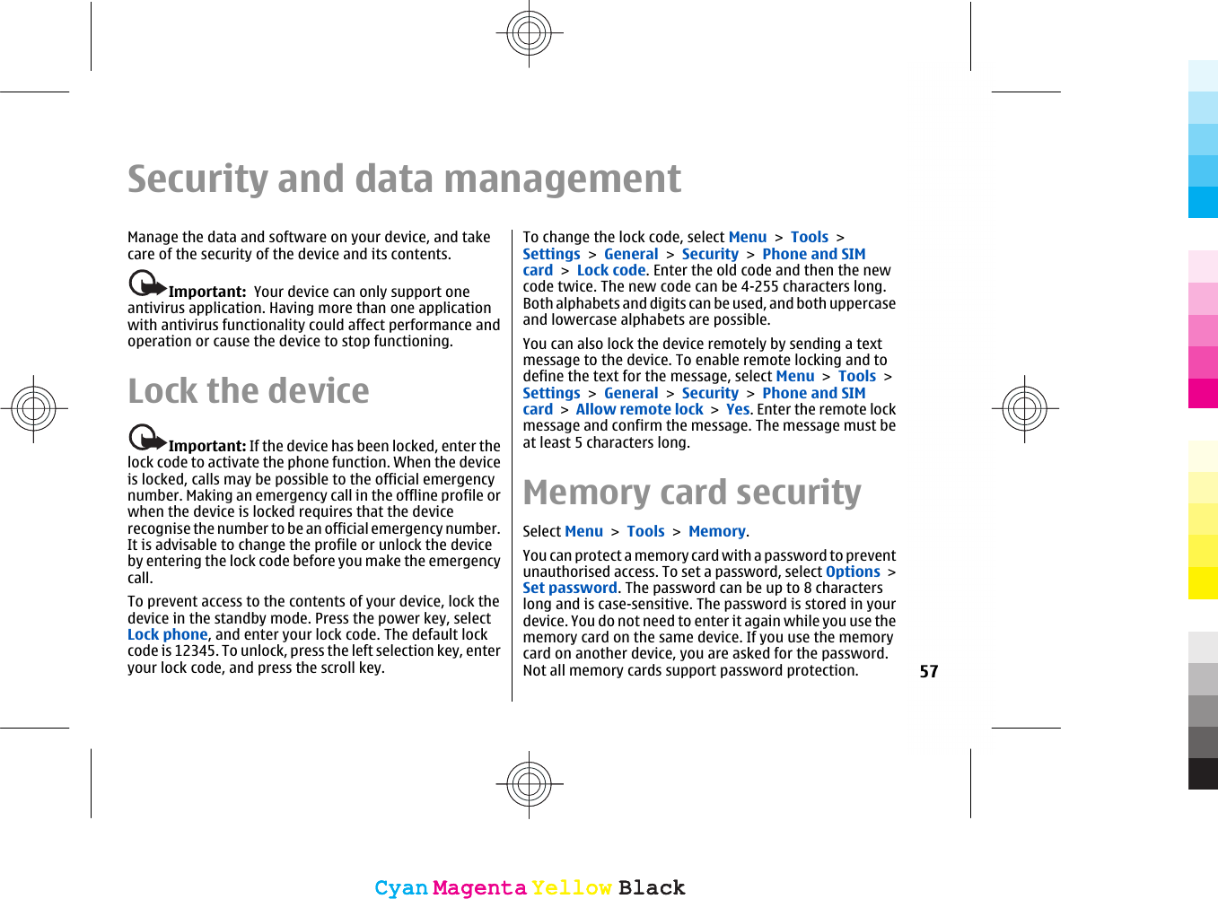 Security and data managementManage the data and software on your device, and takecare of the security of the device and its contents.Important:  Your device can only support oneantivirus application. Having more than one applicationwith antivirus functionality could affect performance andoperation or cause the device to stop functioning.Lock the deviceImportant: If the device has been locked, enter thelock code to activate the phone function. When the deviceis locked, calls may be possible to the official emergencynumber. Making an emergency call in the offline profile orwhen the device is locked requires that the devicerecognise the number to be an official emergency number.It is advisable to change the profile or unlock the deviceby entering the lock code before you make the emergencycall.To prevent access to the contents of your device, lock thedevice in the standby mode. Press the power key, selectLock phone, and enter your lock code. The default lockcode is 12345. To unlock, press the left selection key, enteryour lock code, and press the scroll key.To change the lock code, select Menu &gt; Tools &gt;Settings &gt; General &gt; Security &gt; Phone and SIMcard &gt; Lock code. Enter the old code and then the newcode twice. The new code can be 4-255 characters long.Both alphabets and digits can be used, and both uppercaseand lowercase alphabets are possible.You can also lock the device remotely by sending a textmessage to the device. To enable remote locking and todefine the text for the message, select Menu &gt; Tools &gt;Settings &gt; General &gt; Security &gt; Phone and SIMcard &gt; Allow remote lock &gt; Yes. Enter the remote lockmessage and confirm the message. The message must beat least 5 characters long.Memory card securitySelect Menu &gt; Tools &gt; Memory.You can protect a memory card with a password to preventunauthorised access. To set a password, select Options &gt;Set password. The password can be up to 8 characterslong and is case-sensitive. The password is stored in yourdevice. You do not need to enter it again while you use thememory card on the same device. If you use the memorycard on another device, you are asked for the password.Not all memory cards support password protection. 57CyanCyanMagentaMagentaYellowYellowBlackBlackCyanCyanMagentaMagentaYellowYellowBlackBlack