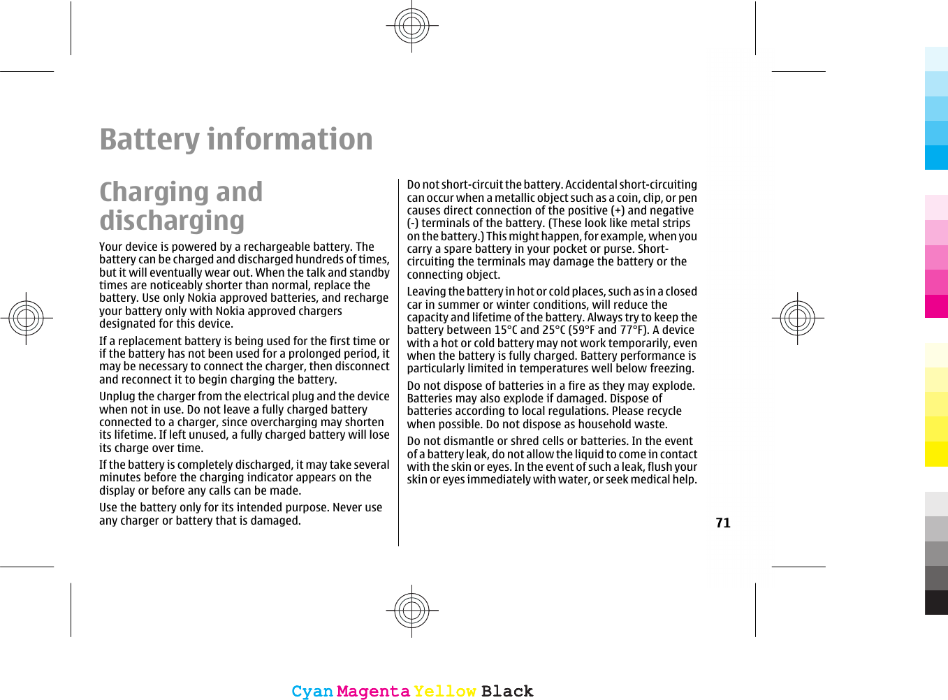 Battery informationCharging anddischargingYour device is powered by a rechargeable battery. Thebattery can be charged and discharged hundreds of times,but it will eventually wear out. When the talk and standbytimes are noticeably shorter than normal, replace thebattery. Use only Nokia approved batteries, and rechargeyour battery only with Nokia approved chargersdesignated for this device.If a replacement battery is being used for the first time orif the battery has not been used for a prolonged period, itmay be necessary to connect the charger, then disconnectand reconnect it to begin charging the battery.Unplug the charger from the electrical plug and the devicewhen not in use. Do not leave a fully charged batteryconnected to a charger, since overcharging may shortenits lifetime. If left unused, a fully charged battery will loseits charge over time.If the battery is completely discharged, it may take severalminutes before the charging indicator appears on thedisplay or before any calls can be made.Use the battery only for its intended purpose. Never useany charger or battery that is damaged.Do not short-circuit the battery. Accidental short-circuitingcan occur when a metallic object such as a coin, clip, or pencauses direct connection of the positive (+) and negative(-) terminals of the battery. (These look like metal stripson the battery.) This might happen, for example, when youcarry a spare battery in your pocket or purse. Short-circuiting the terminals may damage the battery or theconnecting object.Leaving the battery in hot or cold places, such as in a closedcar in summer or winter conditions, will reduce thecapacity and lifetime of the battery. Always try to keep thebattery between 15°C and 25°C (59°F and 77°F). A devicewith a hot or cold battery may not work temporarily, evenwhen the battery is fully charged. Battery performance isparticularly limited in temperatures well below freezing.Do not dispose of batteries in a fire as they may explode.Batteries may also explode if damaged. Dispose ofbatteries according to local regulations. Please recyclewhen possible. Do not dispose as household waste.Do not dismantle or shred cells or batteries. In the eventof a battery leak, do not allow the liquid to come in contactwith the skin or eyes. In the event of such a leak, flush yourskin or eyes immediately with water, or seek medical help.71CyanCyanMagentaMagentaYellowYellowBlackBlackCyanCyanMagentaMagentaYellowYellowBlackBlack