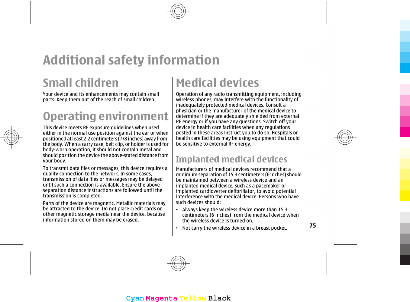 Additional safety informationSmall childrenYour device and its enhancements may contain smallparts. Keep them out of the reach of small children.Operating environmentThis device meets RF exposure guidelines when usedeither in the normal use position against the ear or whenpositioned at least 2.2 centimeters (7/8 inches) away fromthe body. When a carry case, belt clip, or holder is used forbody-worn operation, it should not contain metal andshould position the device the above-stated distance fromyour body.To transmit data files or messages, this device requires aquality connection to the network. In some cases,transmission of data files or messages may be delayeduntil such a connection is available. Ensure the aboveseparation distance instructions are followed until thetransmission is completed.Parts of the device are magnetic. Metallic materials maybe attracted to the device. Do not place credit cards orother magnetic storage media near the device, becauseinformation stored on them may be erased.Medical devicesOperation of any radio transmitting equipment, includingwireless phones, may interfere with the functionality ofinadequately protected medical devices. Consult aphysician or the manufacturer of the medical device todetermine if they are adequately shielded from externalRF energy or if you have any questions. Switch off yourdevice in health care facilities when any regulationsposted in these areas instruct you to do so. Hospitals orhealth care facilities may be using equipment that couldbe sensitive to external RF energy.Implanted medical devicesManufacturers of medical devices recommend that aminimum separation of 15.3 centimeters (6 inches) shouldbe maintained between a wireless device and animplanted medical device, such as a pacemaker orimplanted cardioverter defibrillator, to avoid potentialinterference with the medical device. Persons who havesuch devices should:•Always keep the wireless device more than 15.3centimeters (6 inches) from the medical device whenthe wireless device is turned on.•Not carry the wireless device in a breast pocket. 75CyanCyanMagentaMagentaYellowYellowBlackBlackCyanCyanMagentaMagentaYellowYellowBlackBlack