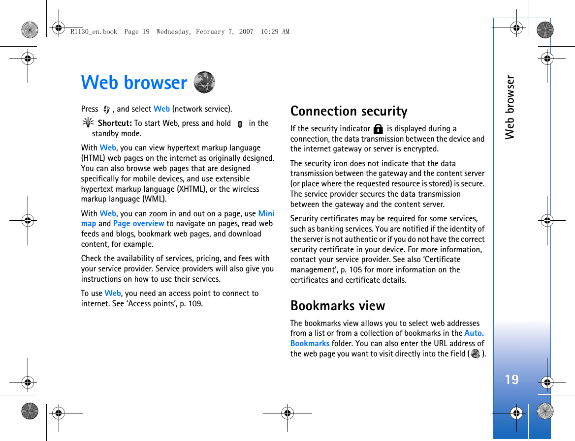Web browser19Web browser Press , and select Web (network service). Shortcut: To start Web, press and hold   in the standby mode.With Web, you can view hypertext markup language (HTML) web pages on the internet as originally designed. You can also browse web pages that are designed specifically for mobile devices, and use extensible hypertext markup language (XHTML), or the wireless markup language (WML).With Web, you can zoom in and out on a page, use Mini map and Page overview to navigate on pages, read web feeds and blogs, bookmark web pages, and download content, for example.Check the availability of services, pricing, and fees with your service provider. Service providers will also give you instructions on how to use their services.To use Web, you need an access point to connect to internet. See ‘Access points’, p. 109.Connection securityIf the security indicator   is displayed during a connection, the data transmission between the device and the internet gateway or server is encrypted.The security icon does not indicate that the data transmission between the gateway and the content server (or place where the requested resource is stored) is secure. The service provider secures the data transmission between the gateway and the content server.Security certificates may be required for some services, such as banking services. You are notified if the identity of the server is not authentic or if you do not have the correct security certificate in your device. For more information, contact your service provider. See also ‘Certificate management’, p. 105 for more information on the certificates and certificate details.Bookmarks viewThe bookmarks view allows you to select web addresses from a list or from a collection of bookmarks in the Auto. Bookmarks folder. You can also enter the URL address of the web page you want to visit directly into the field ( ).R1130_en.book  Page 19  Wednesday, February 7, 2007  10:29 AM