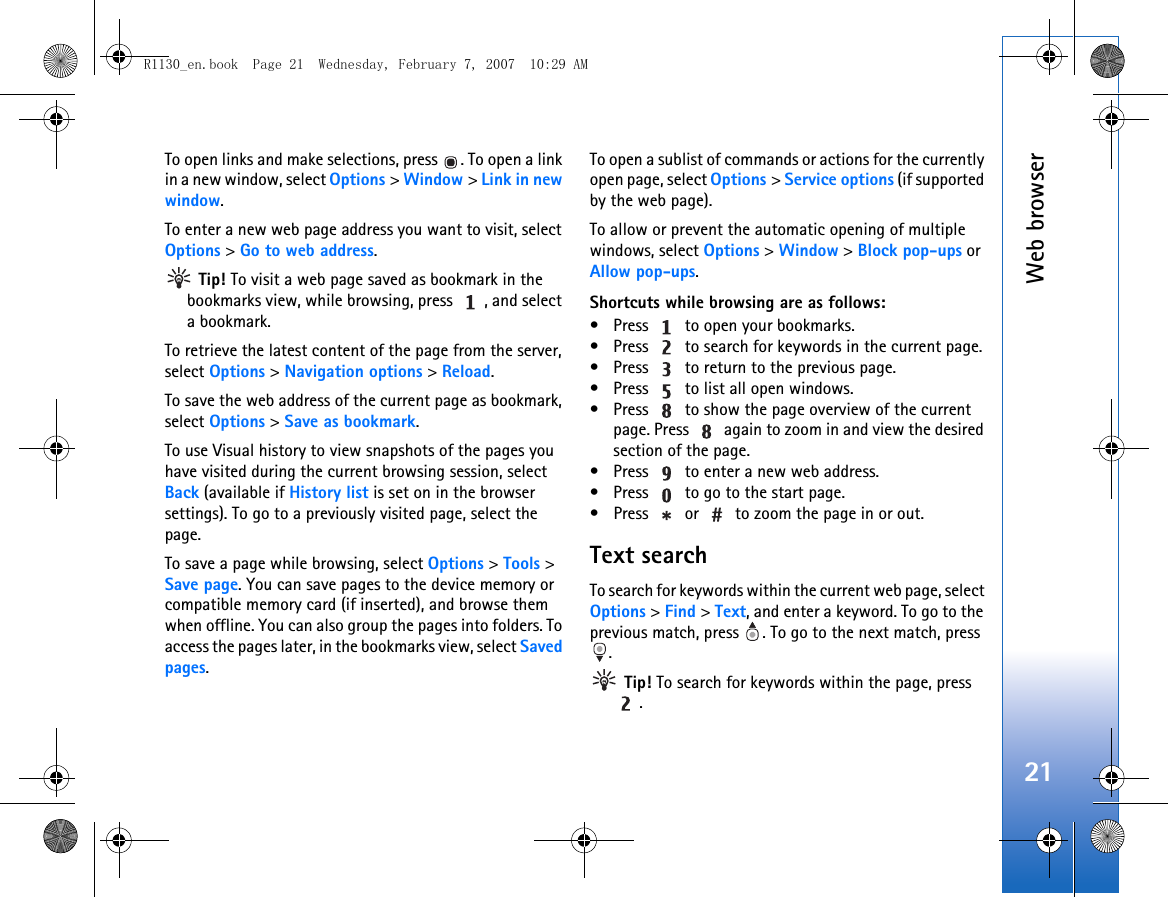 Web browser21To open links and make selections, press  . To open a link in a new window, select Options &gt; Window &gt; Link in new window.To enter a new web page address you want to visit, select Options &gt; Go to web address. Tip! To visit a web page saved as bookmark in the bookmarks view, while browsing, press  , and select a bookmark.To retrieve the latest content of the page from the server, select Options &gt; Navigation options &gt; Reload.To save the web address of the current page as bookmark, select Options &gt; Save as bookmark.To use Visual history to view snapshots of the pages you have visited during the current browsing session, select Back (available if History list is set on in the browser settings). To go to a previously visited page, select the page.To save a page while browsing, select Options &gt; Tools &gt; Save page. You can save pages to the device memory or compatible memory card (if inserted), and browse them when offline. You can also group the pages into folders. To access the pages later, in the bookmarks view, select Saved pages.To open a sublist of commands or actions for the currently open page, select Options &gt; Service options (if supported by the web page).To allow or prevent the automatic opening of multiple windows, select Options &gt; Window &gt; Block pop-ups or Allow pop-ups.Shortcuts while browsing are as follows:• Press   to open your bookmarks.• Press   to search for keywords in the current page.• Press   to return to the previous page.• Press   to list all open windows. • Press   to show the page overview of the current page. Press   again to zoom in and view the desired section of the page.• Press   to enter a new web address.• Press   to go to the start page.• Press   or   to zoom the page in or out.Text searchTo search for keywords within the current web page, select Options &gt; Find &gt; Text, and enter a keyword. To go to the previous match, press  . To go to the next match, press . Tip! To search for keywords within the page, press .R1130_en.book  Page 21  Wednesday, February 7, 2007  10:29 AM