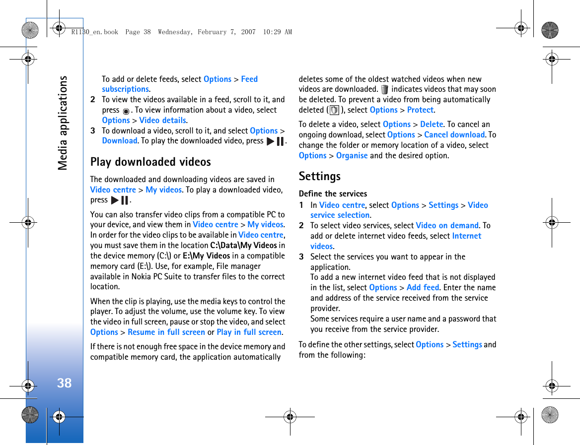 Media applications38To add or delete feeds, select Options &gt; Feed subscriptions.2To view the videos available in a feed, scroll to it, and press  . To view information about a video, select Options &gt; Video details. 3To download a video, scroll to it, and select Options &gt; Download. To play the downloaded video, press  .Play downloaded videosThe downloaded and downloading videos are saved in Video centre &gt; My videos. To play a downloaded video, press .You can also transfer video clips from a compatible PC to your device, and view them in Video centre &gt; My videos. In order for the video clips to be available in Video centre, you must save them in the location C:\Data\My Videos in the device memory (C:\) or E:\My Videos in a compatible memory card (E:\). Use, for example, File manager available in Nokia PC Suite to transfer files to the correct location.When the clip is playing, use the media keys to control the player. To adjust the volume, use the volume key. To view the video in full screen, pause or stop the video, and select Options &gt; Resume in full screen or Play in full screen.If there is not enough free space in the device memory and compatible memory card, the application automatically deletes some of the oldest watched videos when new videos are downloaded.   indicates videos that may soon be deleted. To prevent a video from being automatically deleted ( ), select Options &gt; Protect.To delete a video, select Options &gt; Delete. To cancel an ongoing download, select Options &gt; Cancel download. To change the folder or memory location of a video, select Options &gt; Organise and the desired option.SettingsDefine the services1In Video centre, select Options &gt; Settings &gt; Video service selection.2To select video services, select Video on demand. To add or delete internet video feeds, select Internet videos.3Select the services you want to appear in the application.To add a new internet video feed that is not displayed in the list, select Options &gt; Add feed. Enter the name and address of the service received from the service provider.Some services require a user name and a password that you receive from the service provider.To define the other settings, select Options &gt; Settings and from the following:R1130_en.book  Page 38  Wednesday, February 7, 2007  10:29 AM