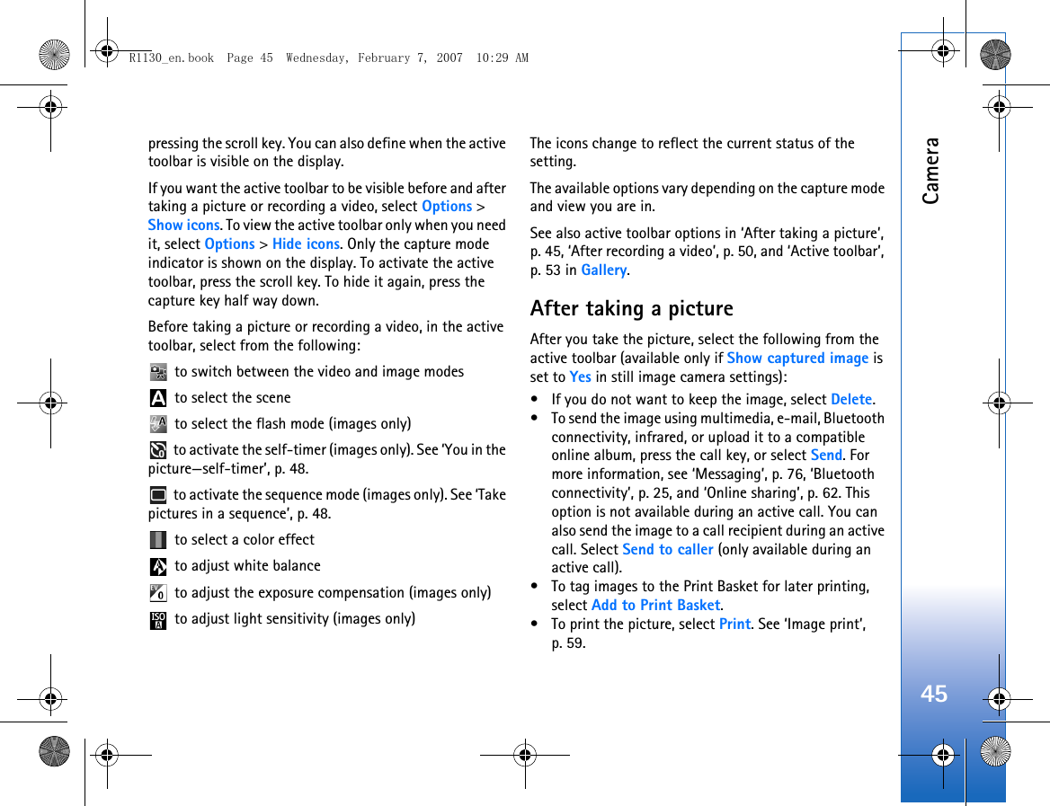 Camera45pressing the scroll key. You can also define when the active toolbar is visible on the display.If you want the active toolbar to be visible before and after taking a picture or recording a video, select Options &gt; Show icons. To view the active toolbar only when you need it, select Options &gt; Hide icons. Only the capture mode indicator is shown on the display. To activate the active toolbar, press the scroll key. To hide it again, press the capture key half way down.Before taking a picture or recording a video, in the active toolbar, select from the following: to switch between the video and image modes to select the scene to select the flash mode (images only) to activate the self-timer (images only). See ‘You in the picture—self-timer’, p. 48. to activate the sequence mode (images only). See ‘Take pictures in a sequence’, p. 48. to select a color effect to adjust white balance to adjust the exposure compensation (images only) to adjust light sensitivity (images only)The icons change to reflect the current status of the setting.The available options vary depending on the capture mode and view you are in.See also active toolbar options in ‘After taking a picture’, p. 45, ‘After recording a video’, p. 50, and ‘Active toolbar’, p. 53 in Gallery.After taking a pictureAfter you take the picture, select the following from the active toolbar (available only if Show captured image is set to Yes in still image camera settings):• If you do not want to keep the image, select Delete.• To send the image using multimedia, e-mail, Bluetooth connectivity, infrared, or upload it to a compatible online album, press the call key, or select Send. For more information, see ‘Messaging’, p. 76, ‘Bluetooth connectivity’, p. 25, and ‘Online sharing’, p. 62. This option is not available during an active call. You can also send the image to a call recipient during an active call. Select Send to caller (only available during an active call).• To tag images to the Print Basket for later printing, select Add to Print Basket.• To print the picture, select Print. See ‘Image print’, p. 59.R1130_en.book  Page 45  Wednesday, February 7, 2007  10:29 AM