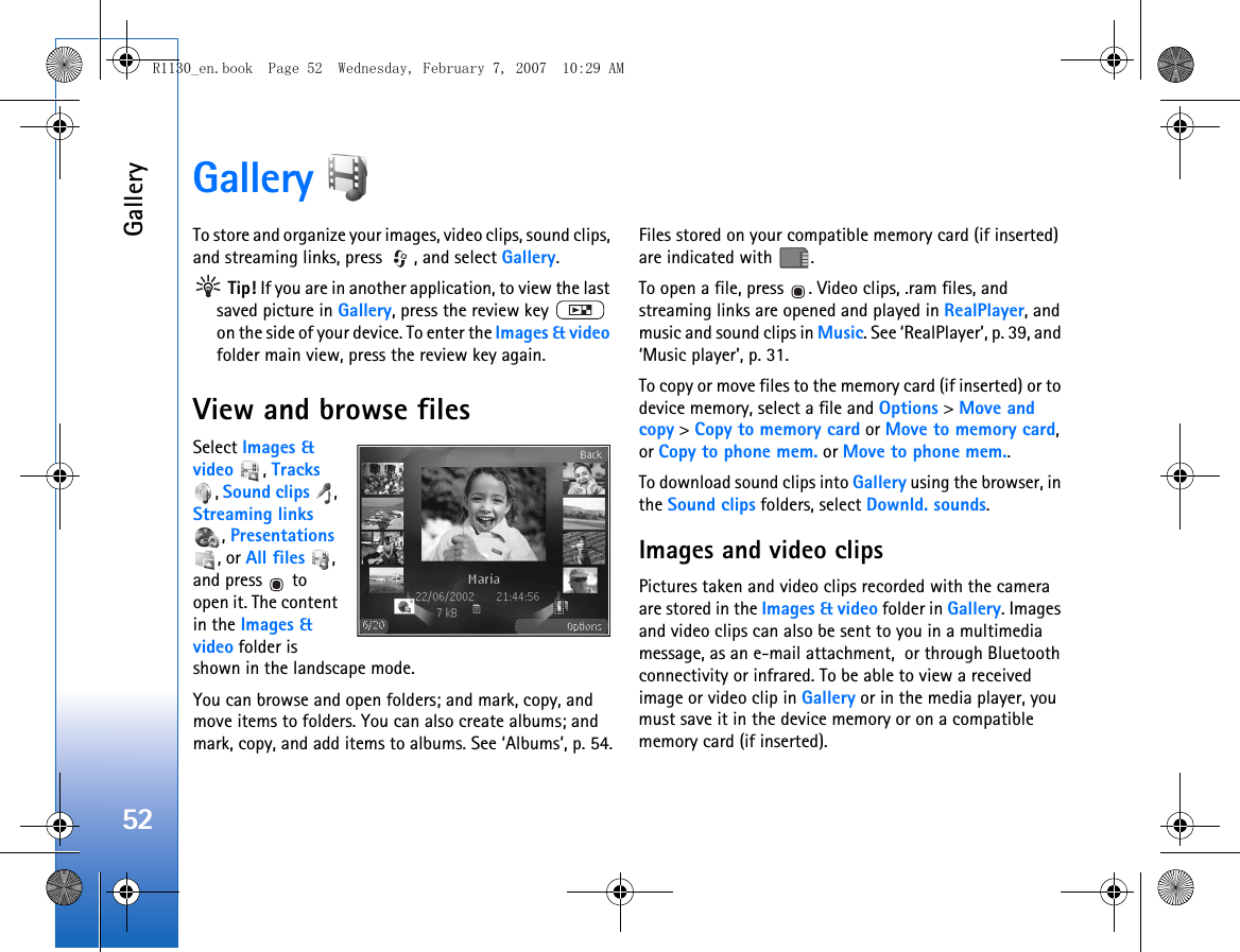 Gallery52Gallery To store and organize your images, video clips, sound clips, and streaming links, press  , and select Gallery. Tip! If you are in another application, to view the last saved picture in Gallery, press the review key   on the side of your device. To enter the Images &amp; video folder main view, press the review key again.View and browse filesSelect Images &amp; video , Tracks , Sound clips , Streaming links , Presentations , or All files , and press   to open it. The content in the Images &amp; video folder is shown in the landscape mode.You can browse and open folders; and mark, copy, and move items to folders. You can also create albums; and mark, copy, and add items to albums. See ‘Albums’, p. 54.Files stored on your compatible memory card (if inserted) are indicated with  .To open a file, press  . Video clips, .ram files, and streaming links are opened and played in RealPlayer, and music and sound clips in Music. See ‘RealPlayer’, p. 39, and ‘Music player’, p. 31.To copy or move files to the memory card (if inserted) or to device memory, select a file and Options &gt; Move and copy &gt; Copy to memory card or Move to memory card, or Copy to phone mem. or Move to phone mem.. To download sound clips into Gallery using the browser, in the Sound clips folders, select Downld. sounds.Images and video clipsPictures taken and video clips recorded with the camera are stored in the Images &amp; video folder in Gallery. Images and video clips can also be sent to you in a multimedia message, as an e-mail attachment,  or through Bluetooth connectivity or infrared. To be able to view a received image or video clip in Gallery or in the media player, you must save it in the device memory or on a compatible memory card (if inserted).R1130_en.book  Page 52  Wednesday, February 7, 2007  10:29 AM