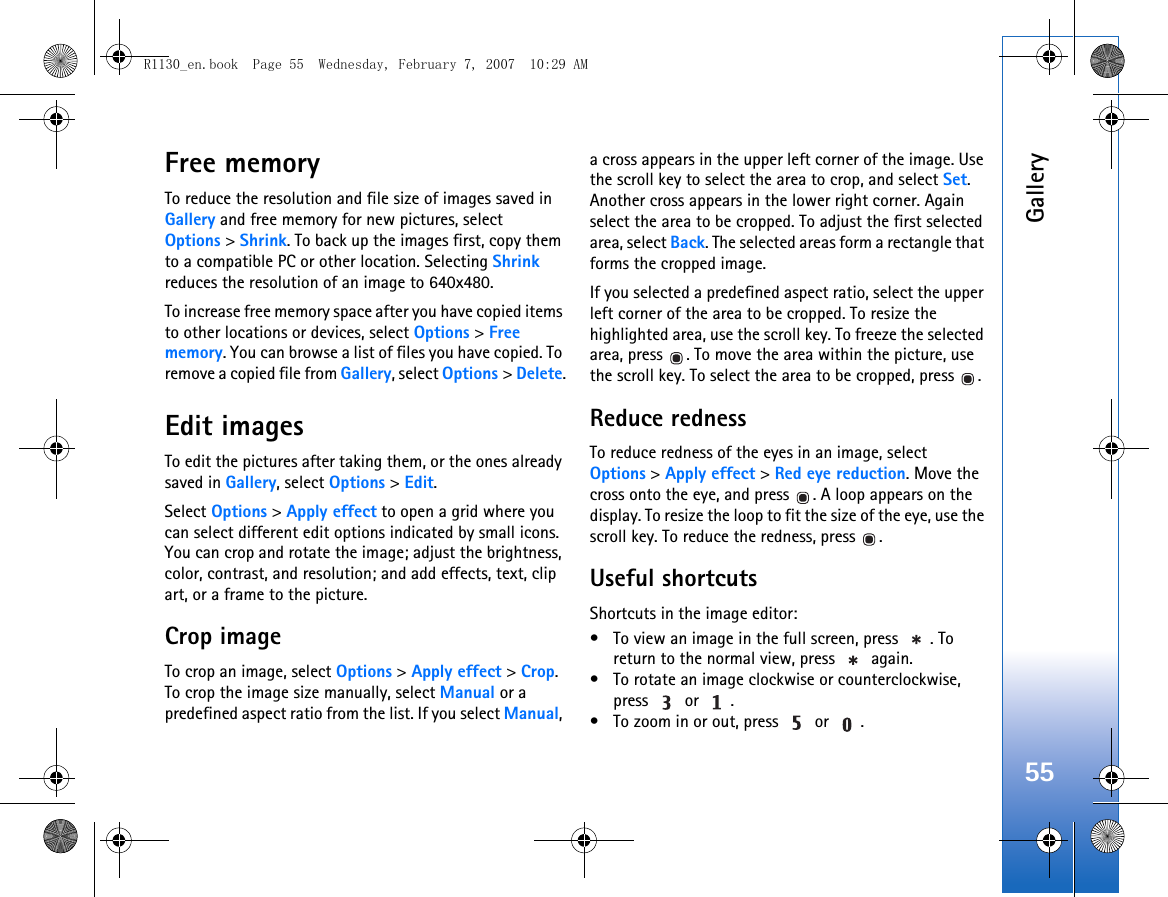 Gallery55Free memoryTo reduce the resolution and file size of images saved in Gallery and free memory for new pictures, select Options &gt; Shrink. To back up the images first, copy them to a compatible PC or other location. Selecting Shrink reduces the resolution of an image to 640x480.To increase free memory space after you have copied items to other locations or devices, select Options &gt; Free memory. You can browse a list of files you have copied. To remove a copied file from Gallery, select Options &gt; Delete.Edit imagesTo edit the pictures after taking them, or the ones already saved in Gallery, select Options &gt; Edit. Select Options &gt; Apply effect to open a grid where you can select different edit options indicated by small icons. You can crop and rotate the image; adjust the brightness, color, contrast, and resolution; and add effects, text, clip art, or a frame to the picture.Crop imageTo crop an image, select Options &gt; Apply effect &gt; Crop. To crop the image size manually, select Manual or a predefined aspect ratio from the list. If you select Manual, a cross appears in the upper left corner of the image. Use the scroll key to select the area to crop, and select Set. Another cross appears in the lower right corner. Again select the area to be cropped. To adjust the first selected area, select Back. The selected areas form a rectangle that forms the cropped image.If you selected a predefined aspect ratio, select the upper left corner of the area to be cropped. To resize the highlighted area, use the scroll key. To freeze the selected area, press  . To move the area within the picture, use the scroll key. To select the area to be cropped, press  .Reduce rednessTo reduce redness of the eyes in an image, select Options &gt; Apply effect &gt; Red eye reduction. Move the cross onto the eye, and press  . A loop appears on the display. To resize the loop to fit the size of the eye, use the scroll key. To reduce the redness, press  .Useful shortcutsShortcuts in the image editor:• To view an image in the full screen, press  . To return to the normal view, press   again.• To rotate an image clockwise or counterclockwise, press  or .• To zoom in or out, press   or  .R1130_en.book  Page 55  Wednesday, February 7, 2007  10:29 AM
