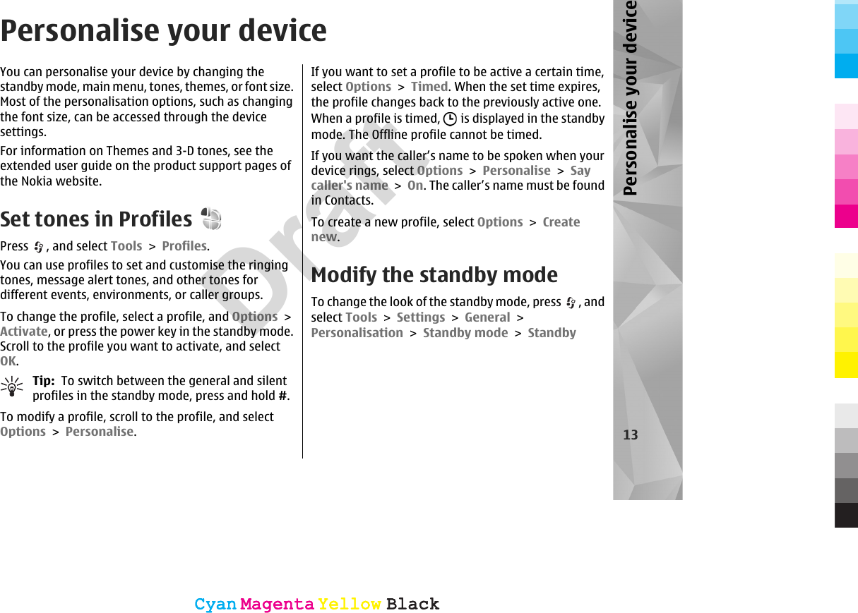 Personalise your deviceYou can personalise your device by changing thestandby mode, main menu, tones, themes, or font size.Most of the personalisation options, such as changingthe font size, can be accessed through the devicesettings.For information on Themes and 3-D tones, see theextended user guide on the product support pages ofthe Nokia website.Set tones in ProfilesPress  , and select Tools &gt; Profiles.You can use profiles to set and customise the ringingtones, message alert tones, and other tones fordifferent events, environments, or caller groups.To change the profile, select a profile, and Options &gt;Activate, or press the power key in the standby mode.Scroll to the profile you want to activate, and selectOK.Tip:  To switch between the general and silentprofiles in the standby mode, press and hold #.To modify a profile, scroll to the profile, and selectOptions &gt; Personalise.If you want to set a profile to be active a certain time,select Options &gt; Timed. When the set time expires,the profile changes back to the previously active one.When a profile is timed,   is displayed in the standbymode. The Offline profile cannot be timed.If you want the caller’s name to be spoken when yourdevice rings, select Options &gt; Personalise &gt; Saycaller&apos;s name &gt; On. The caller’s name must be foundin Contacts.To create a new profile, select Options &gt; Createnew.Modify the standby modeTo change the look of the standby mode, press  , andselect Tools &gt; Settings &gt; General &gt;Personalisation &gt; Standby mode &gt; Standby13Personalise your deviceCyanCyanMagentaMagentaYellowYellowBlackBlackCyanCyanMagentaMagentaYellowYellowBlackBlackDraft